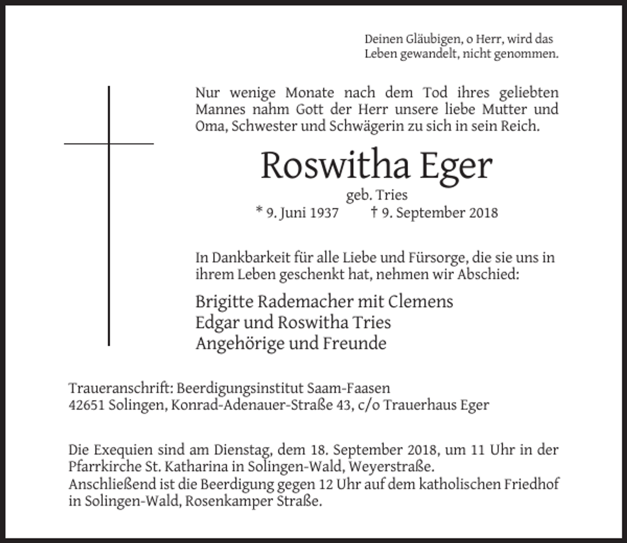 <p>Deinen Gläubigen, o Herr, wird das<br />Leben gewandelt, nicht genommen.</p><p>Nur wenige Monate nach dem Tod ihres geliebten<br />Mannes nahm Gott der Herr unsere liebe Mutter und<br />Oma, Schwester und Schwägerin zu sich in sein Reich.</p><p>Roswitha Eger<br />* 9. Juni 1937</p><p>geb. Tries<br />† 9. September 2018</p><p>In Dankbarkeit für alle Liebe und Fürsorge, die sie uns in<br />ihrem Leben geschenkt hat, nehmen wir Abschied:</p><p>Brigitte Rademacher mit Clemens<br />Edgar und Roswitha Tries<br />Angehörige und Freunde<br />Traueranschrift: Beerdigungsinstitut Saam-Faasen<br />42651 Solingen, Konrad-Adenauer-Straße 43, c/o Trauerhaus Eger<br />Die Exequien sind am Dienstag, dem 18. September 2018, um 11 Uhr in der<br />Pfarrkirche St. Katharina in Solingen-Wald, Weyerstraße.<br />Anschließend ist die Beerdigung gegen 12 Uhr auf dem katholischen Friedhof<br />in Solingen-Wald, Rosenkamper Straße.</p>