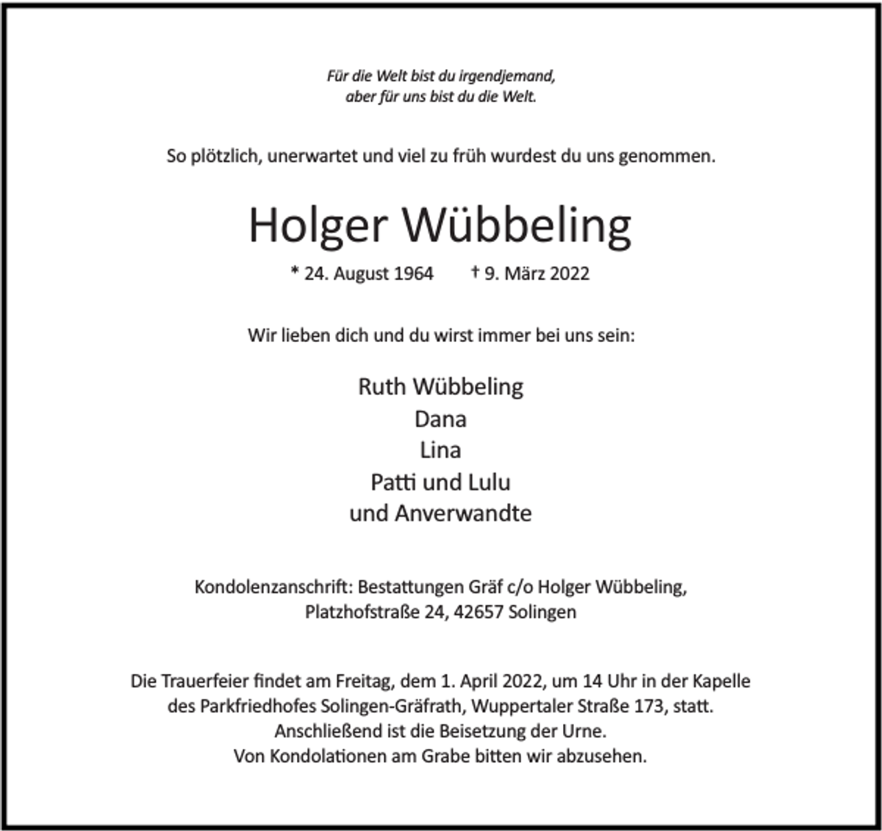 <p>Für die Welt bist du irgendjemand,<br />aber für uns bist du die Welt.</p><p>So plötzlich, unerwartet und viel zu früh wurdest du uns genommen.</p><p>Holger Wübbeling<br />* 24. August 1964</p><p>† 9. März 2022</p><p>Wir lieben dich und du wirst immer bei uns sein:</p><p>Ruth Wübbeling<br />Dana<br />Lina<br />Pa und Lulu<br />und Anverwandte<br />Kondolenzanschri : Besta ungen Gräf c/o Holger Wübbeling,<br />Platzhofstraße 24, 42657 Solingen<br />Die Trauerfeier ﬁndet am Freitag, dem 1. April 2022, um 14 Uhr in der Kapelle<br />des Parkfriedhofes Solingen-Gräfrath, Wuppertaler Straße 173, sta .<br />Anschließend ist die Beisetzung der Urne.<br />Von Kondola onen am Grabe bi en wir abzusehen.</p>