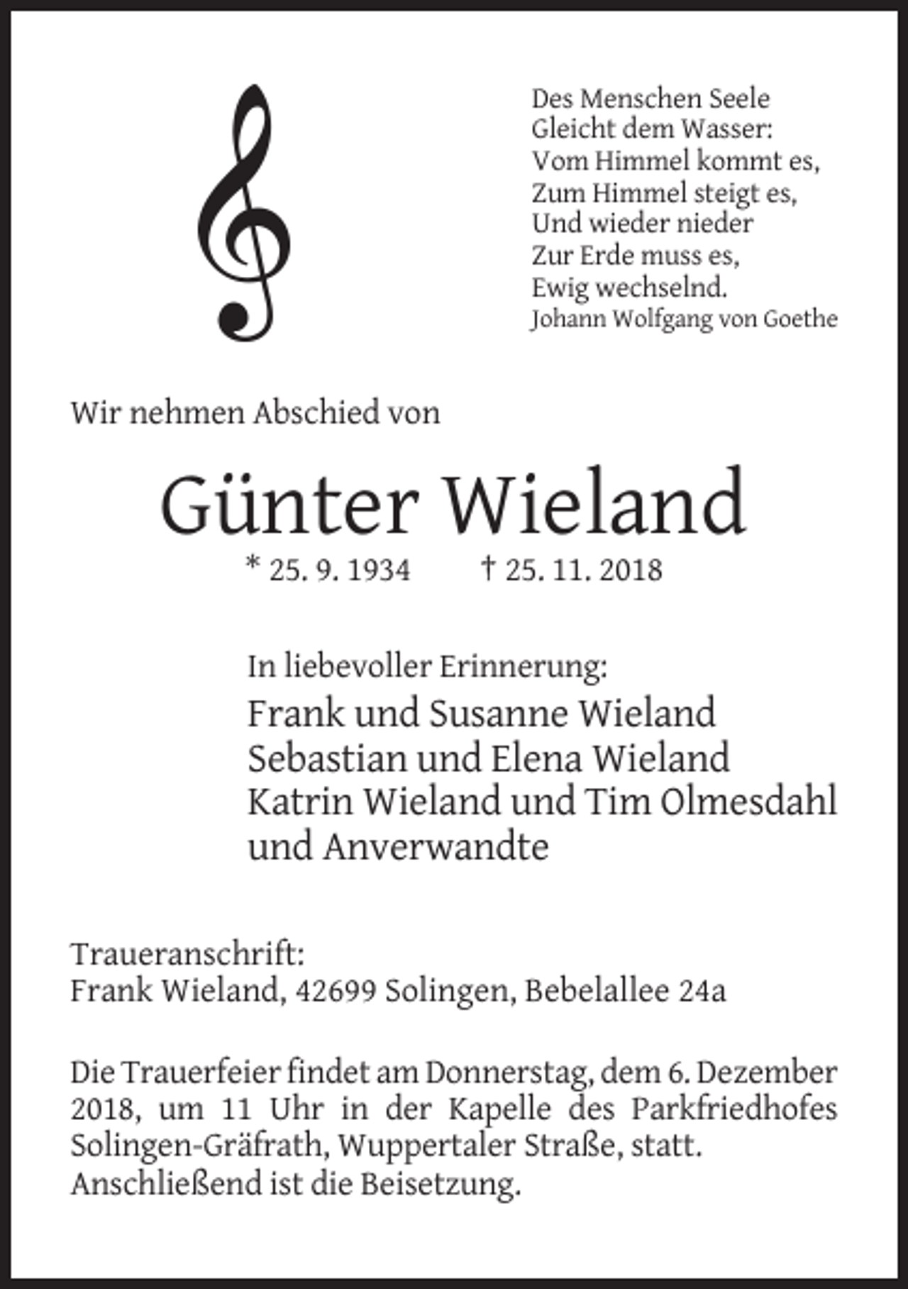 <p>Des Menschen Seele<br />Gleicht dem Wasser:<br />Vom Himmel kommt es,<br />Zum Himmel steigt es,<br />Und wieder nieder<br />Zur Erde muss es,<br />Ewig wechselnd.<br />Johann Wolfgang von Goethe</p><p>Wir nehmen Abschied von</p><p>Günter Wieland<br />* 25. 9. 1934</p><p>† 25. 11. 2018</p><p>In liebevoller Erinnerung:</p><p>Frank und Susanne Wieland<br />Sebastian und Elena Wieland<br />Katrin Wieland und Tim Olmesdahl<br />und Anverwandte<br />Traueranschrift:<br />Frank Wieland, 42699 Solingen, Bebelallee 24a<br />Die Trauerfeier findet am Donnerstag, dem 6. Dezember<br />2018, um 11 Uhr in der Kapelle des Parkfriedhofes<br />Solingen-Gräfrath, Wuppertaler Straße, statt.<br />Anschließend ist die Beisetzung.</p>