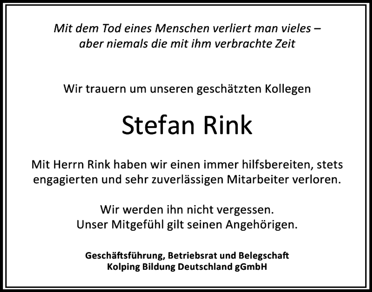 <p>Mit dem Tod eines Menschen verliert man vieles –<br />aber niemals die mit ihm verbrachte Zeit<br />Wir trauern um unseren geschätzten Kollegen</p><p>Stefan Rink<br />Mit Herrn Rink haben wir einen immer hilfsbereiten, stets<br />engagierten und sehr zuverlässigen Mitarbeiter verloren.<br />Wir werden ihn nicht vergessen.<br />Unser Mitgefühl gilt seinen Angehörigen.<br />Geschäftsführung, Betriebsrat und Belegschaft<br />Kolping Bildung Deutschland gGmbH</p>