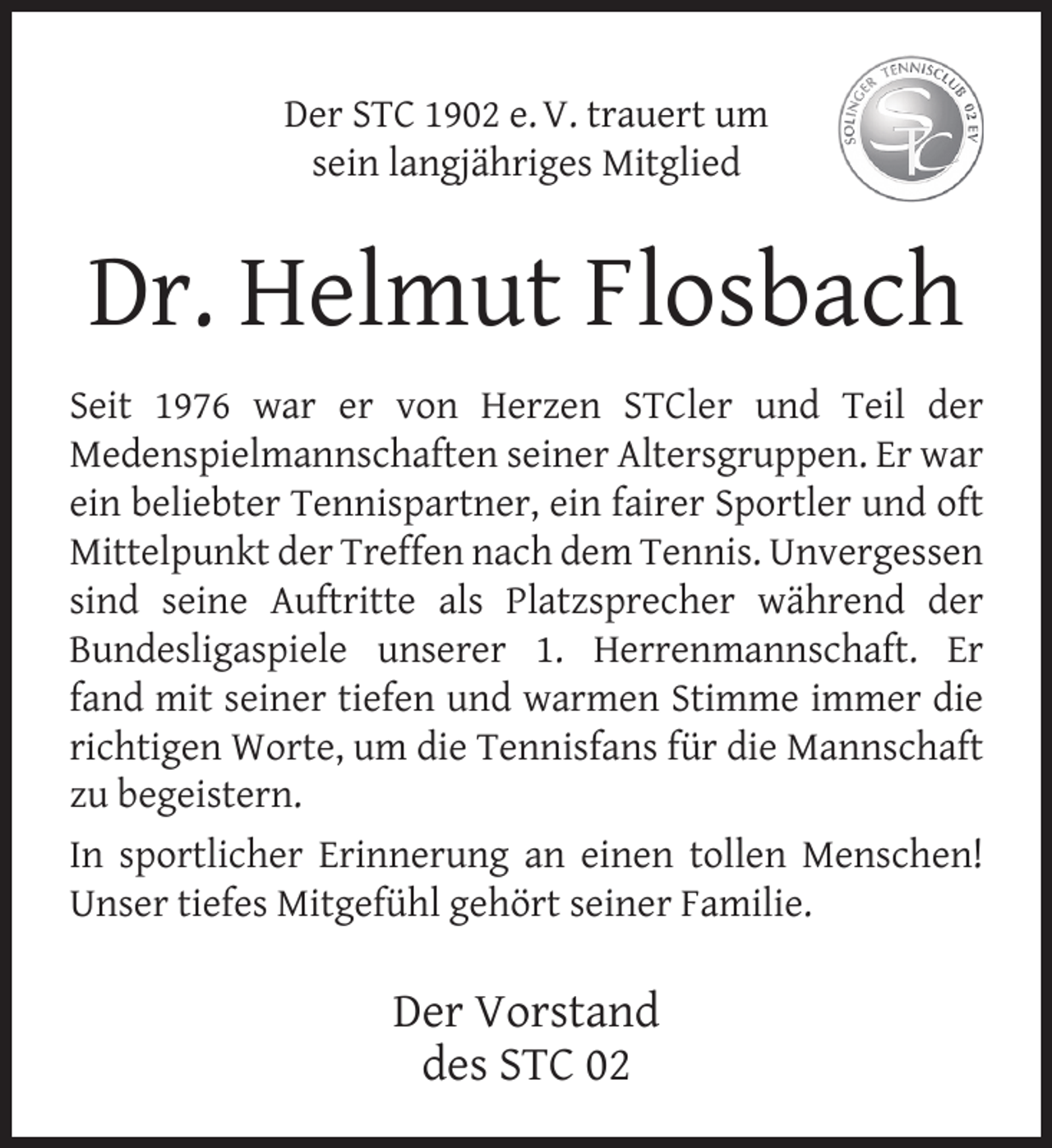 <p>Der STC 1902 e. V. trauert um<br />sein langjähriges Mitglied</p><p>Dr. Helmut Flosbach<br />Seit 1976 war er von Herzen STCler und Teil der<br />Medenspielmannschaften seiner Altersgruppen. Er war<br />ein beliebter Tennispartner, ein fairer Sportler und oft<br />Mittelpunkt der Treffen nach dem Tennis. Unvergessen<br />sind seine Auftritte als Platzsprecher während der<br />Bundesligaspiele unserer 1. Herrenmannschaft. Er<br />fand mit seiner tiefen und warmen Stimme immer die<br />richtigen Worte, um die Tennisfans für die Mannschaft<br />zu begeistern.<br />In sportlicher Erinnerung an einen tollen Menschen!<br />Unser tiefes Mitgefühl gehört seiner Familie.</p><p>Der Vorstand<br />des STC 02</p>