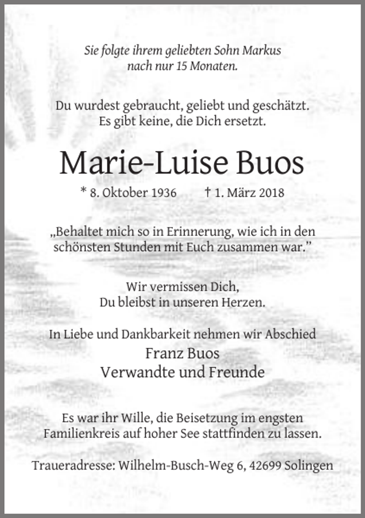 <p>Sie folgte ihrem geliebten Sohn Markus<br />nach nur 15 Monaten.</p><p>Du wurdest gebraucht, geliebt und geschätzt.<br />Es gibt keine, die Dich ersetzt.</p><p>Marie-Luise Buos<br />* 8. Oktober 1936</p><p>† 1. März 2018</p><p>„Behaltet mich so in Erinnerung, wie ich in den<br />schönsten Stunden mit Euch zusammen war.”<br />Wir vermissen Dich,<br />Du bleibst in unseren Herzen.<br />In Liebe und Dankbarkeit nehmen wir Abschied</p><p>Franz Buos<br />Verwandte und Freunde<br />Es war ihr Wille, die Beisetzung im engsten<br />Familienkreis auf hoher See stattfinden zu lassen.<br />Traueradresse: Wilhelm-Busch-Weg 6, 42699 Solingen</p>