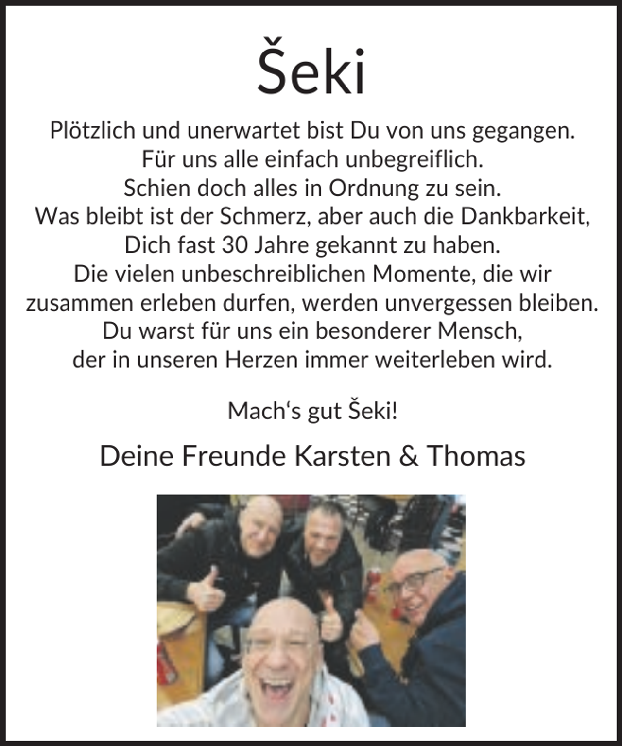 <p>Šeki<br />Plötzlich und unerwartet bist Du von uns gegangen.<br />Für uns alle einfach unbegreiflich.<br />Schien doch alles in Ordnung zu sein.<br />Was bleibt ist der Schmerz, aber auch die Dankbarkeit,<br />Dich fast 30 Jahre gekannt zu haben.<br />Die vielen unbeschreiblichen Momente, die wir<br />zusammen erleben durfen, werden unvergessen bleiben.<br />Du warst für uns ein besonderer Mensch,<br />der in unseren Herzen immer weiterleben wird.<br />Mach‘s gut Šeki!</p><p>Deine Freunde Karsten &amp; Thomas</p>
