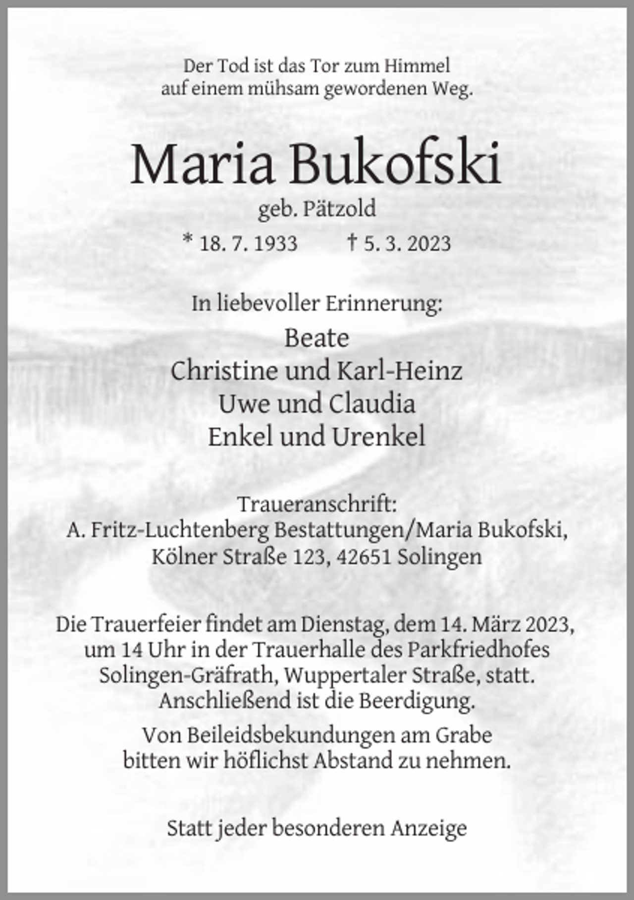 <p>Der Tod ist das Tor zum Himmel<br />auf einem mühsam gewordenen Weg.</p><p>Maria Bukofski<br />geb. Pätzold<br />* 18. 7. 1933<br />† 5. 3. 2023<br />In liebevoller Erinnerung:</p><p>Beate<br />Christine und Karl-Heinz<br />Uwe und Claudia<br />Enkel und Urenkel<br />Traueranschrift:<br />A. Fritz-Luchtenberg Bestattungen/Maria Bukofski,<br />Kölner Straße 123, 42651 Solingen<br />Die Trauerfeier findet am Dienstag, dem 14. März 2023,<br />um 14 Uhr in der Trauerhalle des Parkfriedhofes<br />Solingen-Gräfrath, Wuppertaler Straße, statt.<br />Anschließend ist die Beerdigung.<br />Von Beileidsbekundungen am Grabe<br />bitten wir höflichst Abstand zu nehmen.<br />Statt jeder besonderen Anzeige</p>