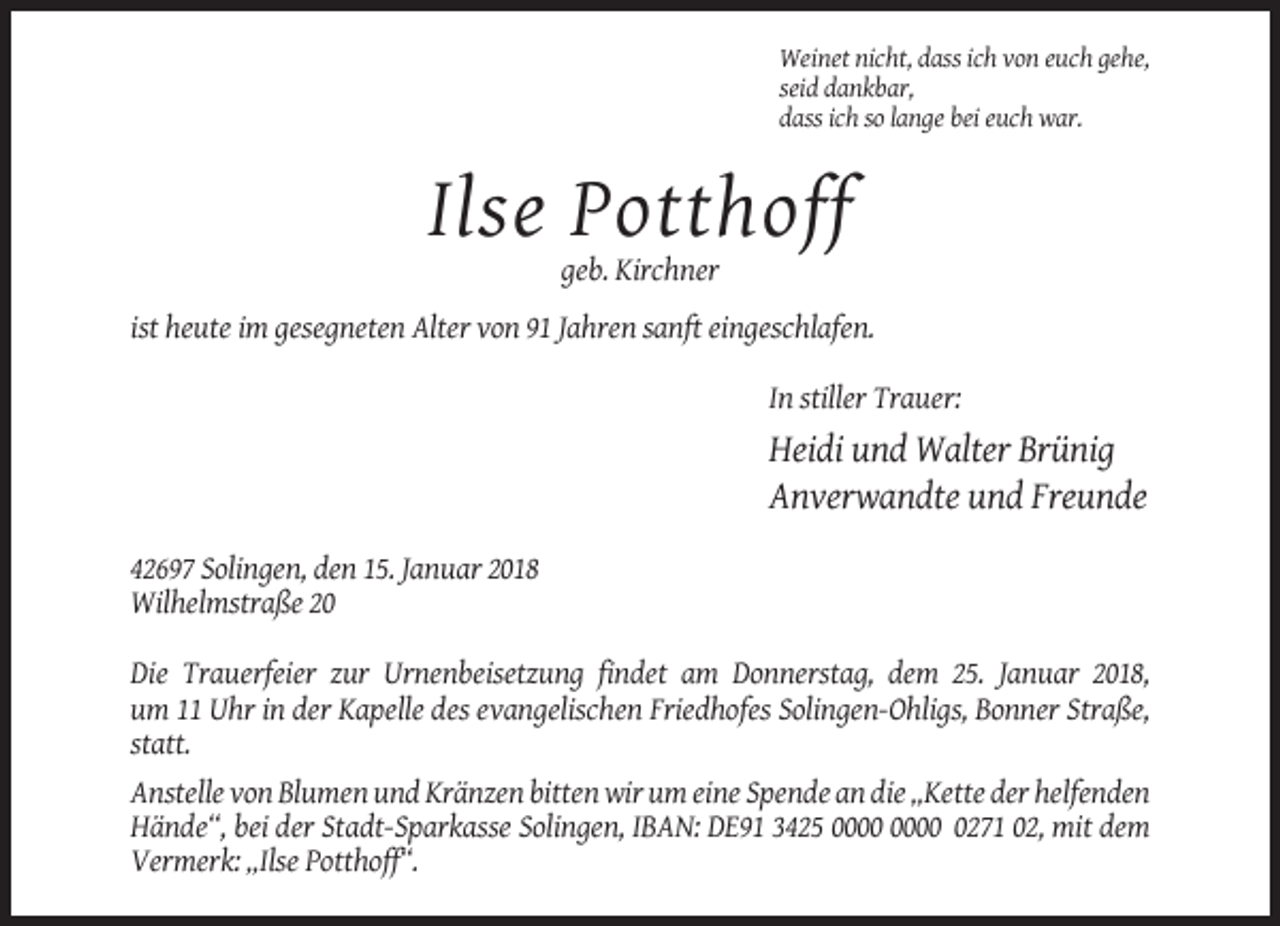 <p>Weinet nicht, dass ich von euch gehe,<br />seid dankbar,<br />dass ich so lange bei euch war.</p><p>Ilse Potthoff<br />geb. Kirchner<br />ist heute im gesegneten Alter von 91 Jahren sanft eingeschlafen.<br />In stiller Trauer:</p><p>Heidi und Walter Brünig<br />Anverwandte und Freunde<br />42697 Solingen, den 15. Januar 2018<br />Wilhelmstraße 20<br />Die Trauerfeier zur Urnenbeisetzung findet am Donnerstag, dem 25. Januar 2018,<br />um 11 Uhr in der Kapelle des evangelischen Friedhofes Solingen-Ohligs, Bonner Straße,<br />statt.<br />Anstelle von Blumen und Kränzen bitten wir um eine Spende an die „Kette der helfenden<br />Hände“, bei der Stadt-Sparkasse Solingen, IBAN: DE91 3425 0271 02, mit dem<br />Vermerk: „Ilse Potthoff“.</p>