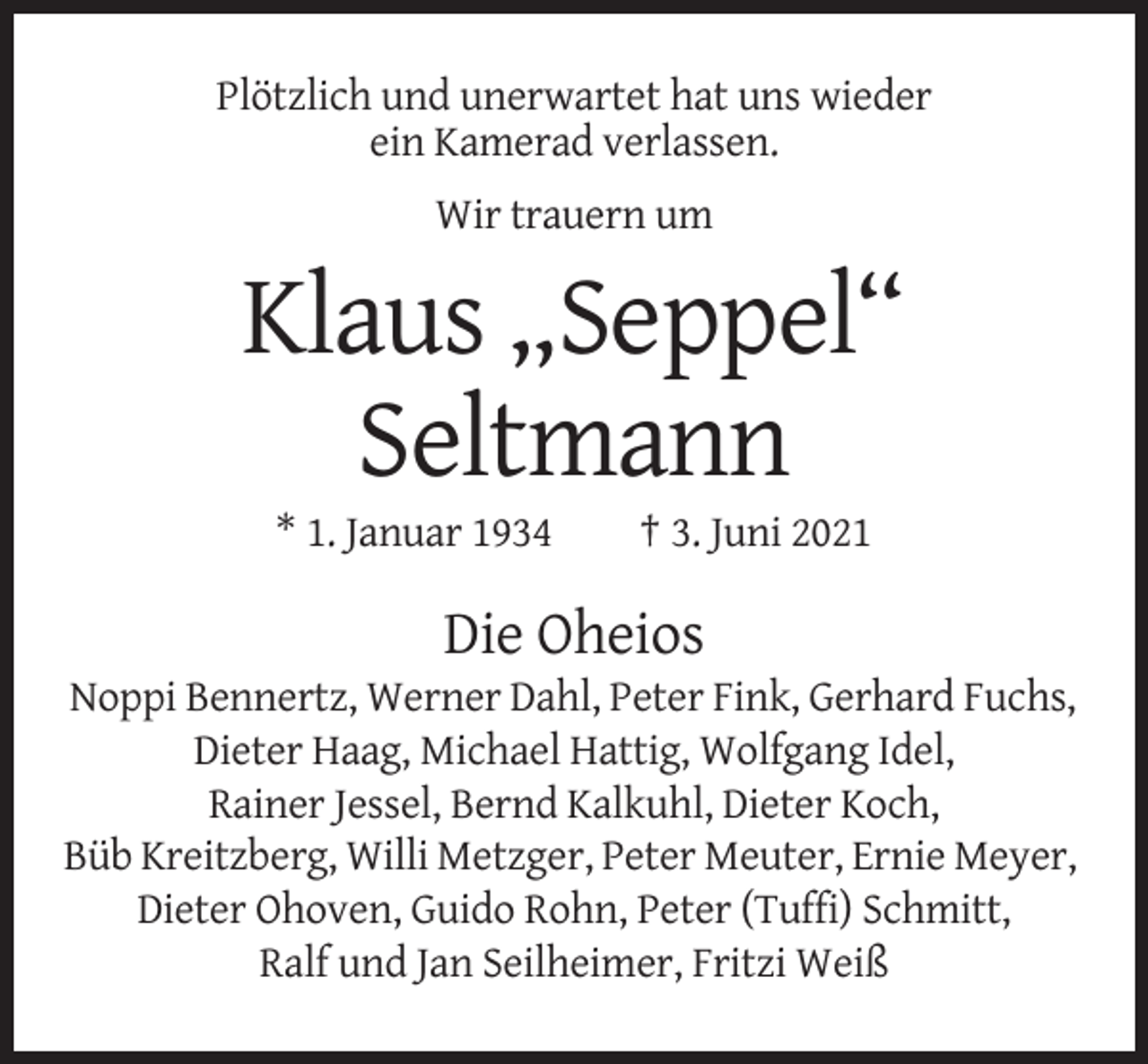 <p>Plötzlich und unerwartet hat uns wieder<br />ein Kamerad verlassen.<br />Wir trauern um</p><p>Klaus „Seppel“<br />Seltmann<br />* 1. Januar 1934</p><p>† 3. Juni 2021</p><p>Die Oheios<br />Noppi Bennertz, Werner Dahl, Peter Fink, Gerhard Fuchs,<br />Dieter Haag, Michael Hattig, Wolfgang Idel,<br />Rainer Jessel, Bernd Kalkuhl, Dieter Koch,<br />Büb Kreitzberg, Willi Metzger, Peter Meuter, Ernie Meyer,<br />Dieter Ohoven, Guido Rohn, Peter (Tuffi) Schmitt,<br />Ralf und Jan Seilheimer, Fritzi Weiß</p>