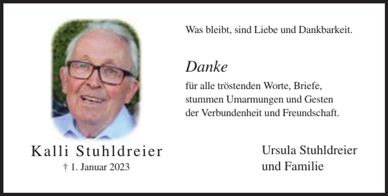 <p>Was bleibt, sind Liebe und Dankbarkeit.</p><p>Danke<br />für alle tröstenden Worte, Briefe,<br />stummen Umarmungen und Gesten<br />der Verbundenheit und Freundschaft.</p><p>K a l li St uhl dr eier<br />† 1. Januar 2023</p><p>Ursula Stuhldreier<br />und Familie</p>