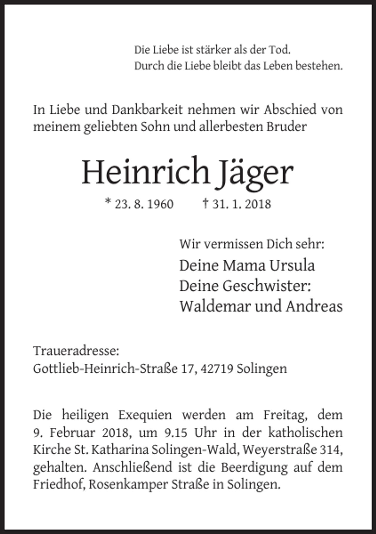 <p>Die Liebe ist stärker als der Tod.<br />Durch die Liebe bleibt das Leben bestehen.</p><p>In Liebe und Dankbarkeit nehmen wir Abschied von<br />meinem geliebten Sohn und allerbesten Bruder</p><p>Heinrich Jäger<br />* 23. 8. 1960</p><p>† 31. 1. 2018<br />Wir vermissen Dich sehr:</p><p>Deine Mama Ursula<br />Deine Geschwister:<br />Waldemar und Andreas<br />Traueradresse:<br />Gottlieb-Heinrich-Straße 17, 42719 Solingen</p><p>Die heiligen Exequien werden am Freitag, dem<br />9. Februar 2018, um 9.15 Uhr in der katholischen<br />Kirche St. Katharina Solingen-Wald, Weyerstraße 314,<br />gehalten. Anschließend ist die Beerdigung auf dem<br />Friedhof, Rosenkamper Straße in Solingen.</p>