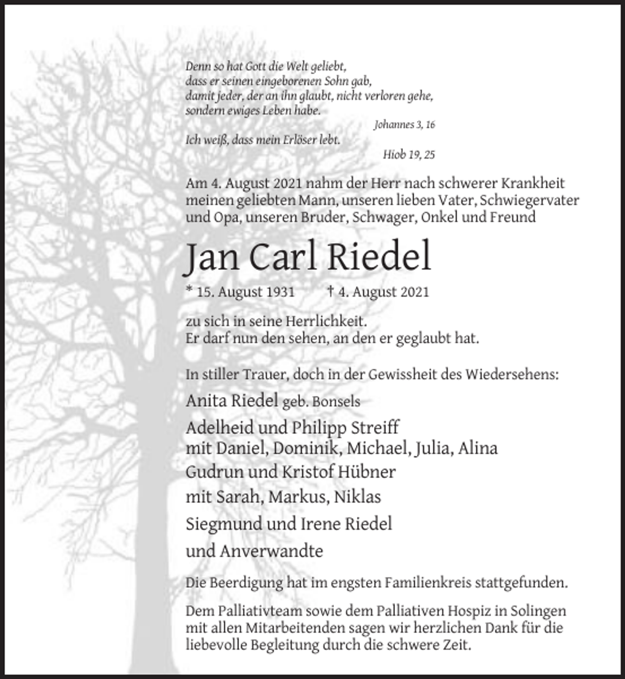 <p>Denn so hat Gott die Welt geliebt,<br />dass er seinen eingeborenen Sohn gab,<br />damit jeder, der an ihn glaubt, nicht verloren gehe,<br />sondern ewiges Leben habe.<br />Johannes 3, 16</p><p>Ich weiß, dass mein Erlöser lebt.<br />Hiob 19, 25</p><p>Am 4. August 2021 nahm der Herr nach schwerer Krankheit<br />meinen geliebten Mann, unseren lieben Vater, Schwiegervater<br />und Opa, unseren Bruder, Schwager, Onkel und Freund</p><p>Jan Carl Riedel<br />* 15. August 1931</p><p>† 4. August 2021</p><p>zu sich in seine Herrlichkeit.<br />Er darf nun den sehen, an den er geglaubt hat.<br />In stiller Trauer, doch in der Gewissheit des Wiedersehens:</p><p>Anita Riedel geb. Bonsels<br />Adelheid und Philipp Streiff<br />mit Daniel, Dominik, Michael, Julia, Alina<br />Gudrun und Kristof Hübner<br />mit Sarah, Markus, Niklas<br />Siegmund und Irene Riedel<br />und Anverwandte<br />Die Beerdigung hat im engsten Familienkreis stattgefunden.<br />Dem Palliativteam sowie dem Palliativen Hospiz in Solingen<br />mit allen Mitarbeitenden sagen wir herzlichen Dank für die<br />liebevolle Begleitung durch die schwere Zeit.</p>