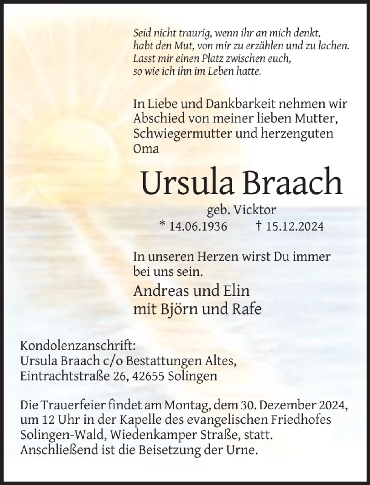 <p>Seid nicht traurig, wenn ihr an mich denkt,<br />habt den Mut, von mir zu erzählen und zu lachen.<br />Lasst mir einen Platz zwischen euch,<br />so wie ich ihn im Leben hatte.</p><p>In Liebe und Dankbarkeit nehmen wir<br />Abschied von meiner lieben Mutter,<br />Schwiegermutter und herzenguten<br />Oma</p><p>Ursula Braach<br />geb. Vicktor<br />* 14.06.1936<br />† 15.12.2024<br />In unseren Herzen wirst Du immer<br />bei uns sein.</p><p>Andreas und Elin<br />mit Björn und Rafe<br />Kondolenzanschrift:<br />Ursula Braach c/o Bestattungen Altes,<br />Eintrachtstraße 26, 42655 Solingen<br />Die Trauerfeier findet am Montag, dem 30. Dezember 2024,<br />um 12 Uhr in der Kapelle des evangelischen Friedhofes<br />Solingen-Wald, Wiedenkamper Straße, statt.<br />Anschließend ist die Beisetzung der Urne.</p>