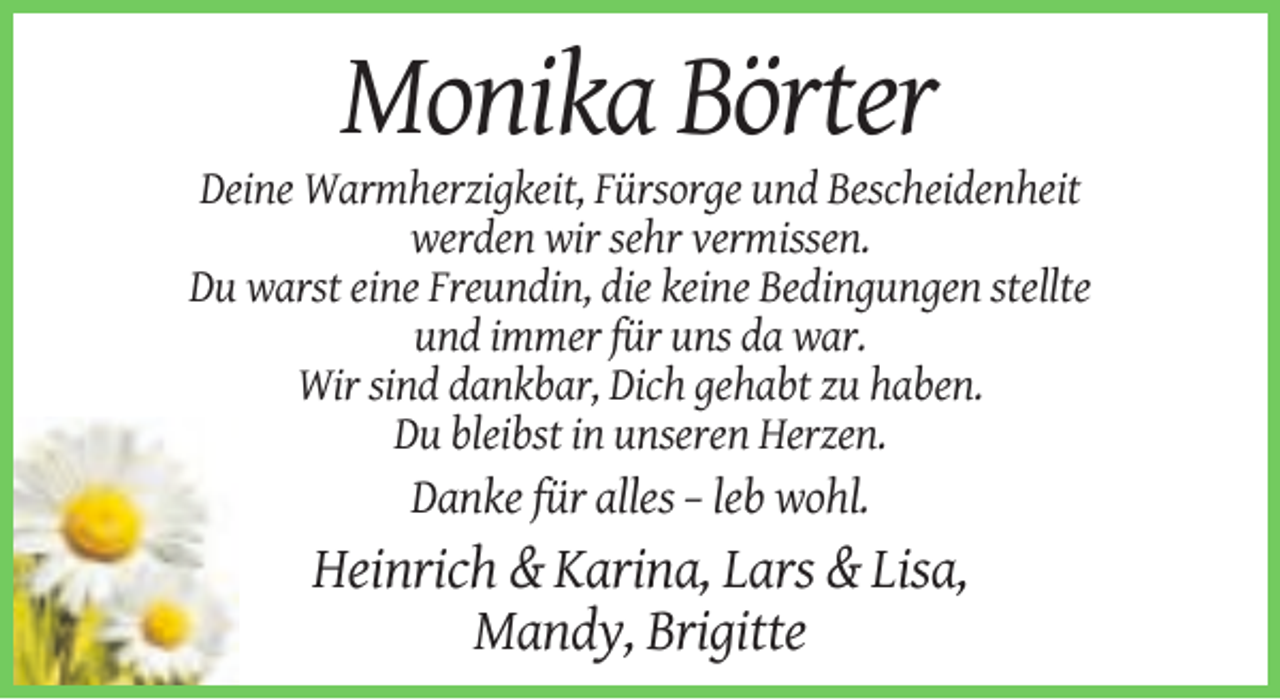 <p>Monika Börter<br />Deine Warmherzigkeit, Fürsorge und Bescheidenheit<br />werden wir sehr vermissen.<br />Du warst eine Freundin, die keine Bedingungen stellte<br />und immer für uns da war.<br />Wir sind dankbar, Dich gehabt zu haben.<br />Du bleibst in unseren Herzen.</p><p>Danke für alles – leb wohl.</p><p>Heinrich &amp; Karina, Lars &amp; Lisa,<br />Mandy, Brigitte</p>
