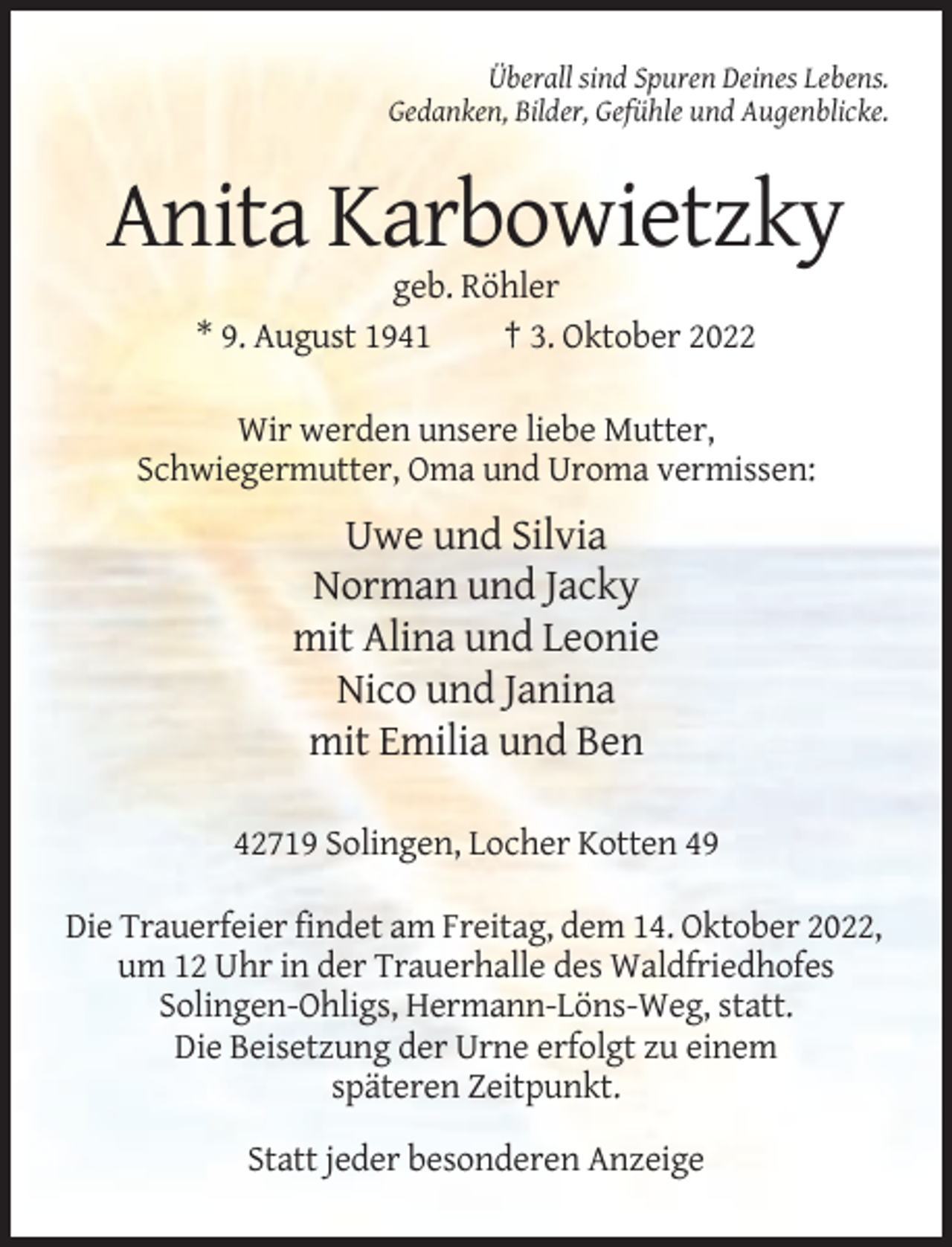 <p>Überall sind Spuren Deines Lebens.<br />Gedanken, Bilder, Gefühle und Augenblicke.</p><p>Anita Karbowietzky<br />geb. Röhler<br />* 9. August 1941<br />† 3. Oktober 2022<br />Wir werden unsere liebe Mutter,<br />Schwiegermutter, Oma und Uroma vermissen:</p><p>Uwe und Silvia<br />Norman und Jacky<br />mit Alina und Leonie<br />Nico und Janina<br />mit Emilia und Ben<br />42719 Solingen, Locher Kotten 49<br />Die Trauerfeier findet am Freitag, dem 14. Oktober 2022,<br />um 12 Uhr in der Trauerhalle des Waldfriedhofes<br />Solingen-Ohligs, Hermann-Löns-Weg, statt.<br />Die Beisetzung der Urne erfolgt zu einem<br />späteren Zeitpunkt.<br />Statt jeder besonderen Anzeige</p>