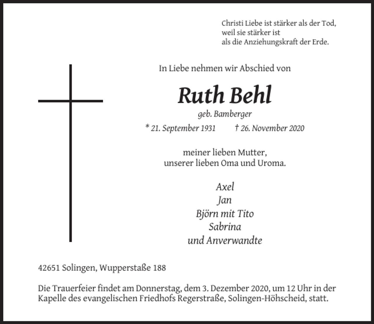 <p>Christi Liebe ist stärker als der Tod,<br />weil sie stärker ist<br />als die Anziehungskraft der Erde.</p><p>In Liebe nehmen wir Abschied von</p><p>Ruth Behl<br />geb. Bamberger<br />* 21. September 1931<br />† 26. November 2020<br />meiner lieben Mutter,<br />unserer lieben Oma und Uroma.</p><p>Axel<br />Jan<br />Björn mit Tito<br />Sabrina<br />und Anverwandte<br />42651 Solingen, Wupperstaße 188<br />Die Trauerfeier findet am Donnerstag, dem 3. Dezember 2020, um 12 Uhr in der<br />Kapelle des evangelischen Friedhofs Regerstraße, Solingen-Höhscheid, statt.</p>
