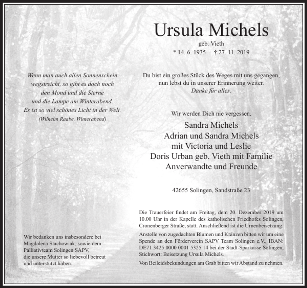 <p>Ursula Michels<br />geb. Vieth<br />* 14. 6. 1935 † 27. 11. 2019</p><p>Wenn man auch allen Sonnenschein<br />wegstreicht, so gibt es doch noch<br />den Mond und die Sterne<br />und die Lampe am Winterabend.<br />Es ist so viel schönes Licht in der Welt.<br />(Wilhelm Raabe, Winterabend)</p><p>Du bist ein großes Stück des Weges mit uns gegangen,<br />nun lebst du in unserer Erinnerung weiter.<br />Danke für alles.<br />Wir werden Dich nie vergessen.</p><p>Sandra Michels<br />Adrian und Sandra Michels<br />mit Victoria und Leslie<br />Doris Urban geb. Vieth mit Familie<br />Anverwandte und Freunde<br />42655 Solingen, Sandstraße 23<br />Die Trauerfeier ﬁndet am Freitag, dem 20. Dezember 2019 um<br />10.00 Uhr in der Kapelle des katholischen Friedhofes Solingen,<br />Cronenberger Straße, statt. Anschließend ist die Urnenbeisetzung.</p><p>Wir bedanken uns insbesondere bei<br />Magdalena Stachowiak, sowie dem<br />Palliativteam Solingen SAPV,<br />die unsere Mutter so liebevoll betreut<br />und unterstützt haben.</p><p>Anstelle von zugedachten Blumen und Kränzen bitten wir um eine<br />Spende an den Förderverein SAPV Team Solingen e.V., IBAN:<br />DE71 3425 01 5325 14 bei der Stadt-Sparkasse Solingen,<br />Stichwort: Beisetzung Ursula Michels.<br />Von Beileidsbekundungen am Grab bitten wir Abstand zu nehmen.</p>