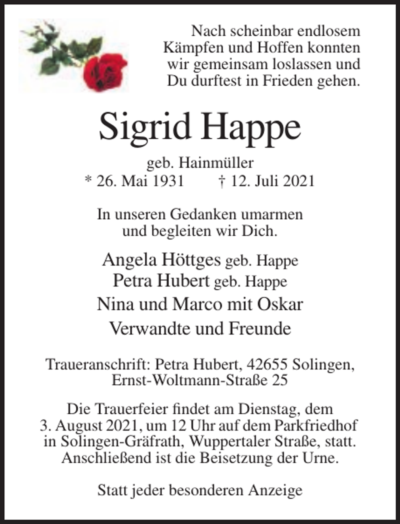 <p>Nach scheinbar endlosem<br />Kämpfen und Hoffen konnten<br />wir gemeinsam loslassen und<br />Du durftest in Frieden gehen.</p><p>Sigrid Happe<br />geb. Hainmüller<br />* 26. Mai 1931<br />† 12. Juli 2021<br />In unseren Gedanken umarmen<br />und begleiten wir Dich.</p><p>Angela Höttges geb. Happe<br />Petra Hubert geb. Happe<br />Nina und Marco mit Oskar<br />Verwandte und Freunde<br />Traueranschrift: Petra Hubert, 42655 Solingen,<br />Ernst-Woltmann-Straße 25<br />Die Trauerfeier findet am Dienstag, dem<br />3. August 2021, um 12 Uhr auf dem Parkfriedhof<br />in Solingen-Gräfrath, Wuppertaler Straße, statt.<br />Anschließend ist die Beisetzung der Urne.<br />Statt jeder besonderen Anzeige</p>