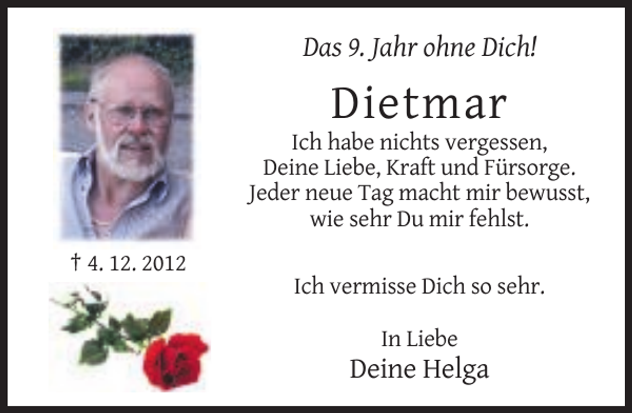 <p>Das 9. Jahr ohne Dich!</p><p>Dietmar<br />Ich habe nichts vergessen,<br />Deine Liebe, Kraft und Fürsorge.<br />Jeder neue Tag macht mir bewusst,<br />wie sehr Du mir fehlst.<br />† 4. 12. 2012<br />Ich vermisse Dich so sehr.<br />In Liebe</p><p>Deine Helga</p>