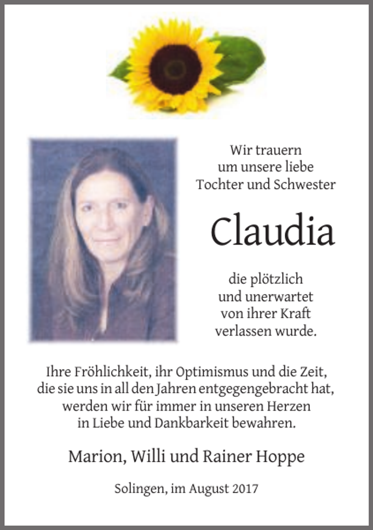 <p>Wir trauern<br />um unsere liebe<br />Tochter und Schwester</p><p>Claudia<br />die plötzlich<br />und unerwartet<br />von ihrer Kraft<br />verlassen wurde.<br />Ihre Fröhlichkeit, ihr Optimismus und die Zeit,<br />die sie uns in all den Jahren entgegengebracht hat,<br />werden wir für immer in unseren Herzen<br />in Liebe und Dankbarkeit bewahren.</p><p>Marion, Willi und Rainer Hoppe<br />Solingen, im August 2017</p>