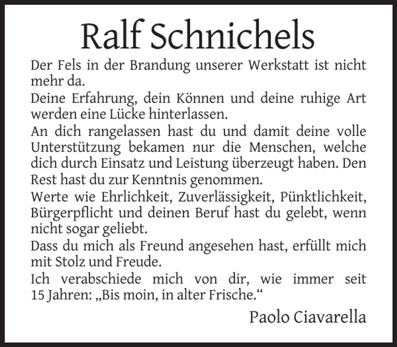 <p>Ralf Schnichels<br />Der Fels in der Brandung unserer Werkstatt ist nicht<br />mehr da.<br />Deine Erfahrung, dein Können und deine ruhige Art<br />werden eine Lücke hinterlassen.<br />An dich rangelassen hast du und damit deine volle<br />Unterstützung bekamen nur die Menschen, welche<br />dich durch Einsatz und Leistung überzeugt haben. Den<br />Rest hast du zur Kenntnis genommen.<br />Werte wie Ehrlichkeit, Zuverlässigkeit, Pünktlichkeit,<br />Bürgerpflicht und deinen Beruf hast du gelebt, wenn<br />nicht sogar geliebt.<br />Dass du mich als Freund angesehen hast, erfüllt mich<br />mit Stolz und Freude.<br />Ich verabschiede mich von dir, wie immer seit<br />15 Jahren: „Bis moin, in alter Frische.“</p><p>Paolo Ciavarella</p>