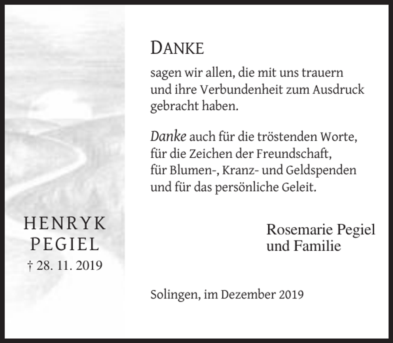 <p>DANKE<br />ANKE<br />sagen wir allen, dieDmit<br />uns trauern<br />sagen wir<br />allen,<br />die mit uns trauern<br />und ihre Verbundenheit<br />zum<br />Ausdruck<br />gebracht haben. und ihre Verbundenheit zum Ausdruck<br />Danke auch für diegebracht<br />tröstenden<br />Worte,<br />haben.<br />gesprochen oder geschrieben,<br />für die Zeichen derDanke<br />Freundschaft,<br />auch für die tröstenden Worte,<br />für Blumen-, KranzGeldspenden<br />fürund<br />die Zeichen<br />der Freundschaft,<br />und für das persönliche<br />Geleit.Kranz- und Geldspenden<br />für Blumen-,<br />und für das persönliche<br />Geleit.Pegiel<br />Rosemarie</p><p>und Familie</p><p>HHEESolingen,<br />N<br />NRRYYKimKDezember 2019<br />PPE<br />E GG IE<br />I ELL</p><p>Rosemarie Pegiel<br />und Familie</p><p>† 28. 11. 2019† 2Solingen, im Dezember 2019</p>