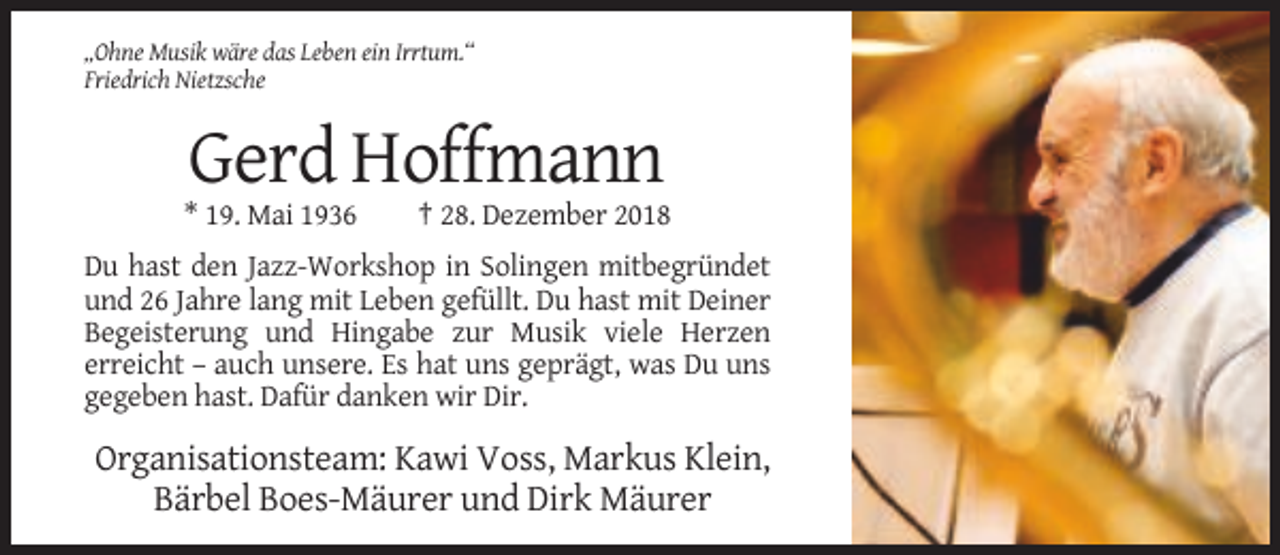 <p>„Ohne Musik wäre das Leben ein Irrtum.“<br />Friedrich Nietzsche</p><p>Gerd Hoffmann<br />* 19. Mai 1936</p><p>† 28. Dezember 2018</p><p>Du hast den Jazz-Workshop in Solingen mitbegründet<br />und 26 Jahre lang mit Leben gefüllt. Du hast mit Deiner<br />Begeisterung und Hingabe zur Musik viele Herzen<br />erreicht – auch unsere. Es hat uns geprägt, was Du uns<br />gegeben hast. Dafür danken wir Dir.</p><p>Organisationsteam: Kawi Voss, Markus Klein,<br />Bärbel Boes-Mäurer und Dirk Mäurer</p>