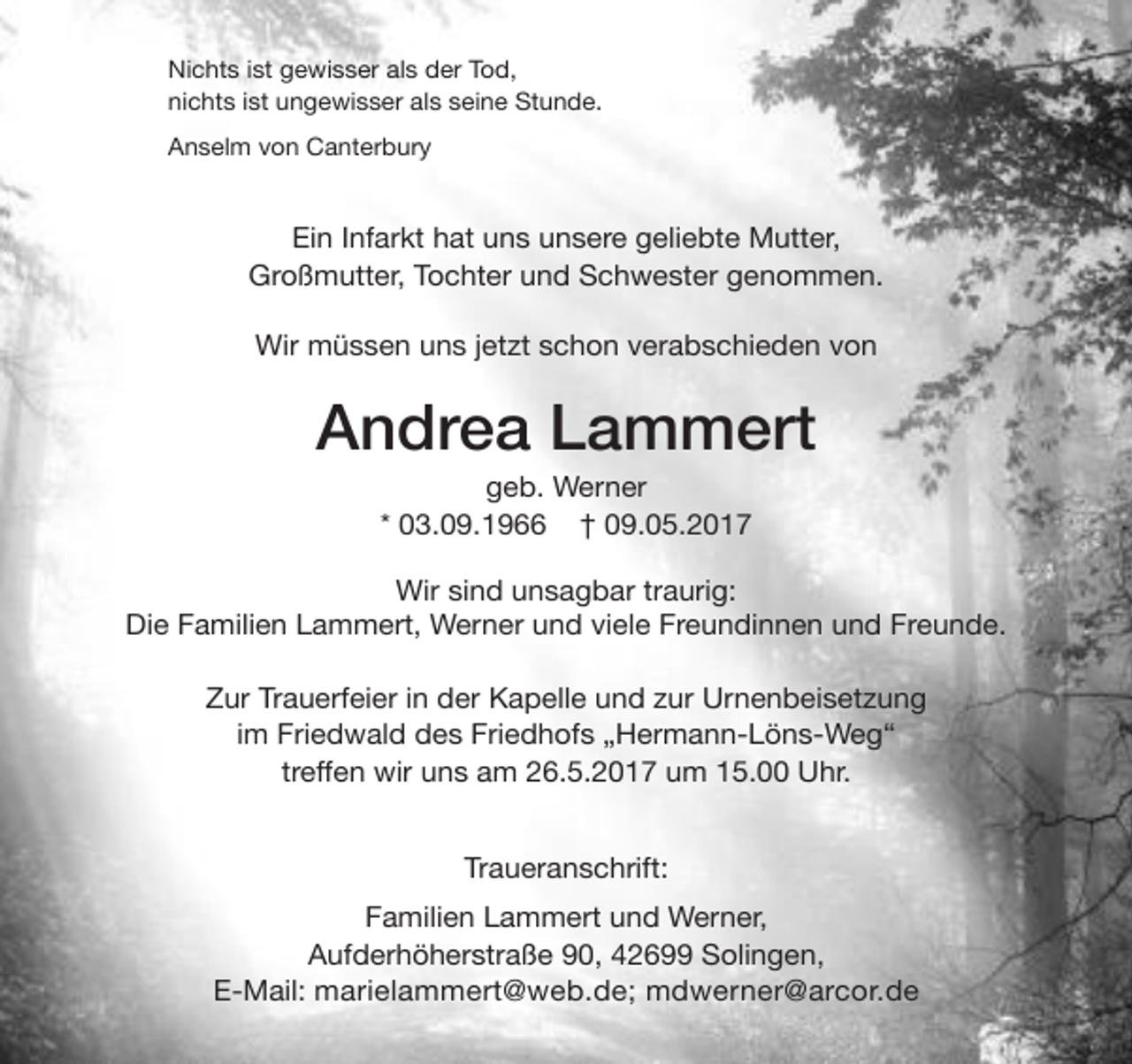 <p>Nichts ist gewisser als der Tod,<br />nichts ist ungewisser als seine Stunde.<br />Anselm von Canterbury</p><p>Ein Infarkt hat uns unsere geliebte Mutter,<br />Großmutter, Tochter und Schwester genommen.<br />Wir müssen uns jetzt schon verabschieden von</p><p>Andrea Lammert<br />geb. Werner<br />* 03.09.1966 † 09.05.2017</p><p>Wir sind unsagbar traurig:<br />Die Familien Lammert, Werner und viele Freundinnen und Freunde.<br />Zur Trauerfeier in der Kapelle und zur Urnenbeisetzung<br />im Friedwald des Friedhofs „Hermann-Löns-Weg“<br />treffen wir uns am 26.5.2017 um 15.00 Uhr.<br />Traueranschrift:<br />Familien Lammert und Werner,<br />Aufderhöherstraße 90, 42699 Solingen,<br />E-Mail: marielammert@web.de; mdwerner@arcor.de</p>