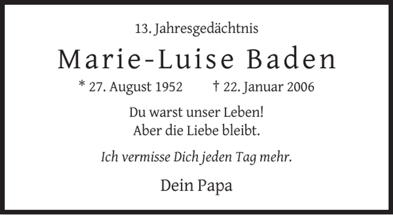 <p>13. Jahresgedächtnis</p><p>Marie-Lu ise Baden<br />* 27. August 1952</p><p>† 22. Januar 2006</p><p>Du warst unser Leben!<br />Aber die Liebe bleibt.<br />Ich vermisse Dich jeden Tag mehr.</p><p>Dein Papa</p>