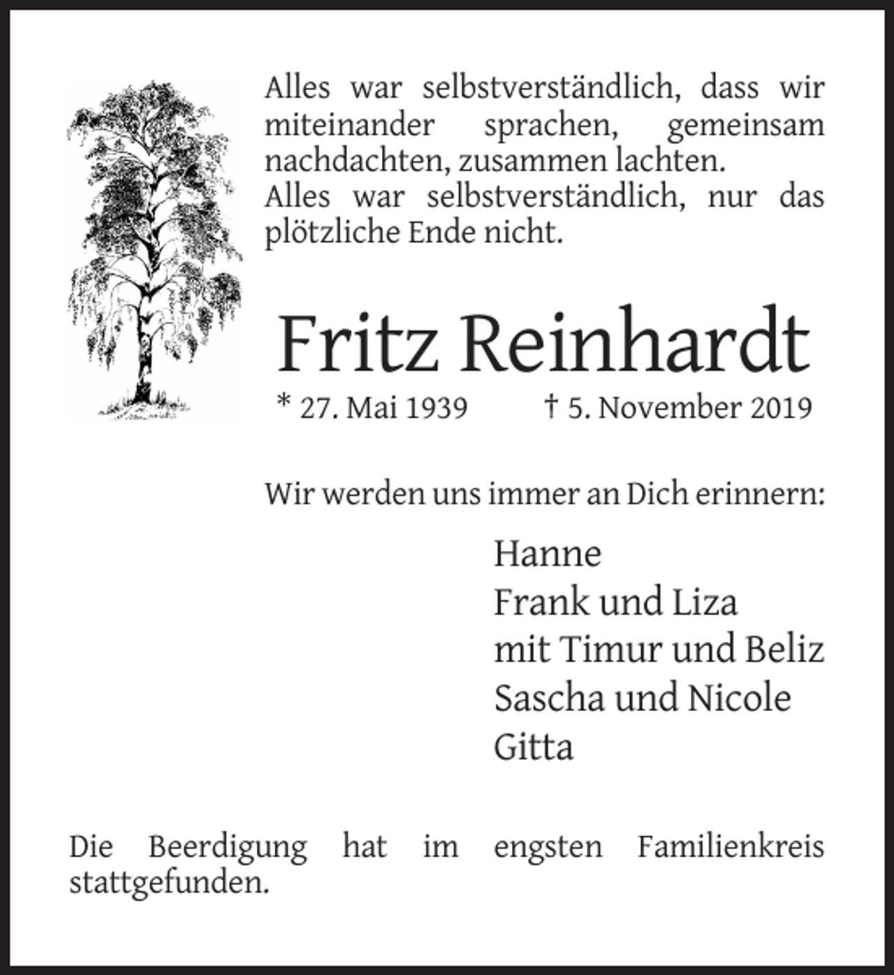 <p>Alles war selbstverständlich, dass wir<br />miteinander sprachen, gemeinsam<br />nachdachten, zusammen lachten.<br />Alles war selbstverständlich, nur das<br />plötzliche Ende nicht.</p><p>Fritz Reinhardt<br />* 27. Mai 1939</p><p>† 5. November 2019</p><p>Wir werden uns immer an Dich erinnern:</p><p>Hanne<br />Frank und Liza<br />mit Timur und Beliz<br />Sascha und Nicole<br />Gitta<br />Die Beerdigung<br />stattgefunden.</p><p>hat</p><p>im</p><p>engsten</p><p>Familienkreis</p>