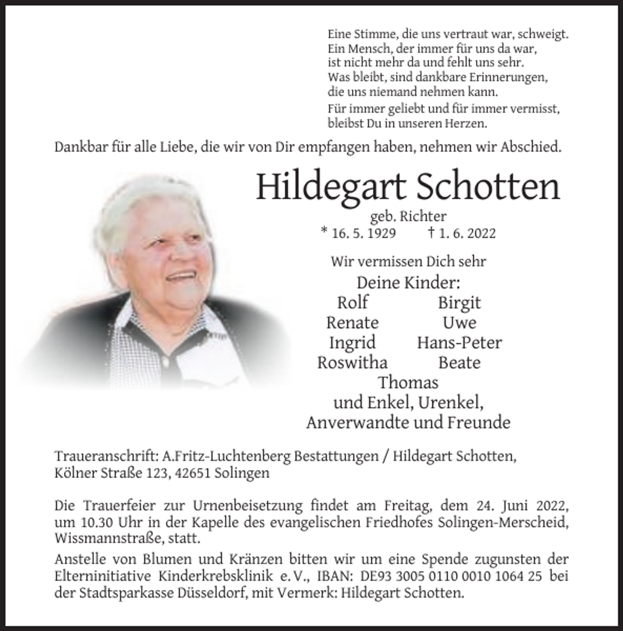<p>Eine Stimme, die uns vertraut war, schweigt.<br />Ein Mensch, der immer für uns da war,<br />ist nicht mehr da und fehlt uns sehr.<br />Was bleibt, sind dankbare Erinnerungen,<br />die uns niemand nehmen kann.<br />Für immer geliebt und für immer vermisst,<br />bleibst Du in unseren Herzen.</p><p>Dankbar für alle Liebe, die wir von Dir empfangen haben, nehmen wir Abschied.</p><p>Hildegart Schotten<br />geb. Richter<br />* 16. 5. 1929<br />† 1. 6. 2022<br />Wir vermissen Dich sehr</p><p>Deine Kinder:<br />Rolf<br />Birgit<br />Renate<br />Uwe<br />Ingrid<br />Hans-Peter<br />Roswitha<br />Beate<br />Thomas<br />und Enkel, Urenkel,<br />Anverwandte und Freunde<br />Traueranschrift: A.Fritz-Luchtenberg Bestattungen / Hildegart Schotten,<br />Kölner Straße 123, 42651 Solingen<br />Die Trauerfeier zur Urnenbeisetzung findet am Freitag, dem 24. Juni 2022,<br />um 10.30 Uhr in der Kapelle des evangelischen Friedhofes Solingen-Merscheid,<br />Wissmannstraße, statt.<br />Anstelle von Blumen und Kränzen bitten wir um eine Spende zugunsten der<br />Elterninitiative Kinderkrebsklinik e. V., IBAN: DE9005 011064 25 bei<br />der Stadtsparkasse Düsseldorf, mit Vermerk: Hildegart Schotten.</p>