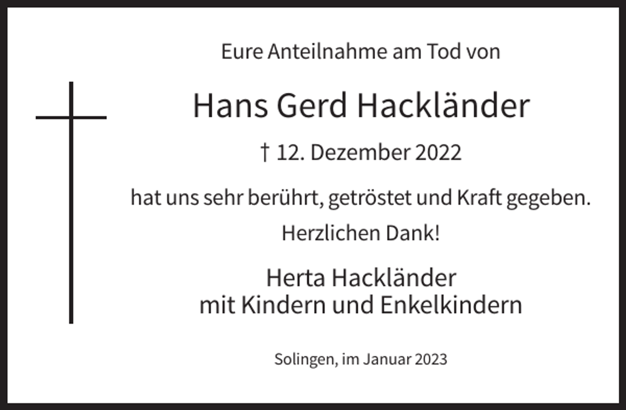 <p>Eure Anteilnahme am Tod von</p><p>Hans Gerd Hackländer<br />† 12. Dezember 2022<br />hat uns sehr berührt, getröstet und Kraft gegeben.<br />Herzlichen Dank!</p><p>Herta Hackländer<br />mit Kindern und Enkelkindern<br />Solingen, im Januar 2023</p>