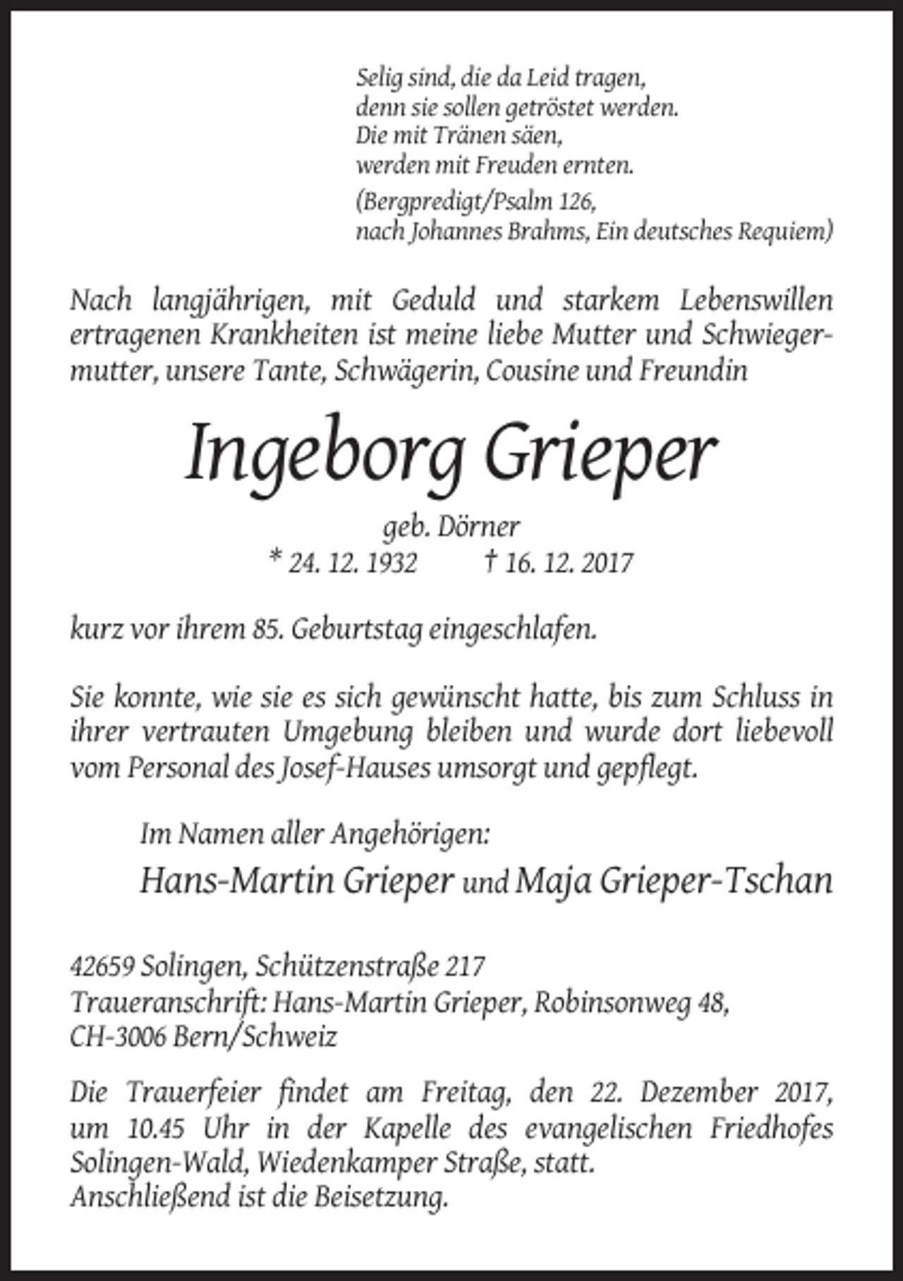 <p>Selig sind, die da Leid tragen,<br />denn sie sollen getröstet werden.<br />Die mit Tränen säen,<br />werden mit Freuden ernten.<br />(Bergpredigt/Psalm 126,<br />nach Johannes Brahms, Ein deutsches Requiem)</p><p>Nach langjährigen, mit Geduld und starkem Lebenswillen<br />ertragenen Krankheiten ist meine liebe Mutter und Schwiegermutter, unsere Tante, Schwägerin, Cousine und Freundin</p><p>Ingeborg Grieper<br />geb. Dörner<br />* 24. 12. 1932<br />† 16. 12. 2017<br />kurz vor ihrem 85. Geburtstag eingeschlafen.<br />Sie konnte, wie sie es sich gewünscht hatte, bis zum Schluss in<br />ihrer vertrauten Umgebung bleiben und wurde dort liebevoll<br />vom Personal des Josef-Hauses umsorgt und gepflegt.<br />Im Namen aller Angehörigen:<br />Hans-Martin Grieper und Maja Grieper-Tschan<br />42659 Solingen, Schützenstraße 217<br />Traueranschrift: Hans-Martin Grieper, Robinsonweg 48,<br />CH-3006 Bern/Schweiz<br />Die Trauerfeier findet am Freitag, den 22. Dezember 2017,<br />um 10.45 Uhr in der Kapelle des evangelischen Friedhofes<br />Solingen-Wald, Wiedenkamper Straße, statt.<br />Anschließend ist die Beisetzung.</p>