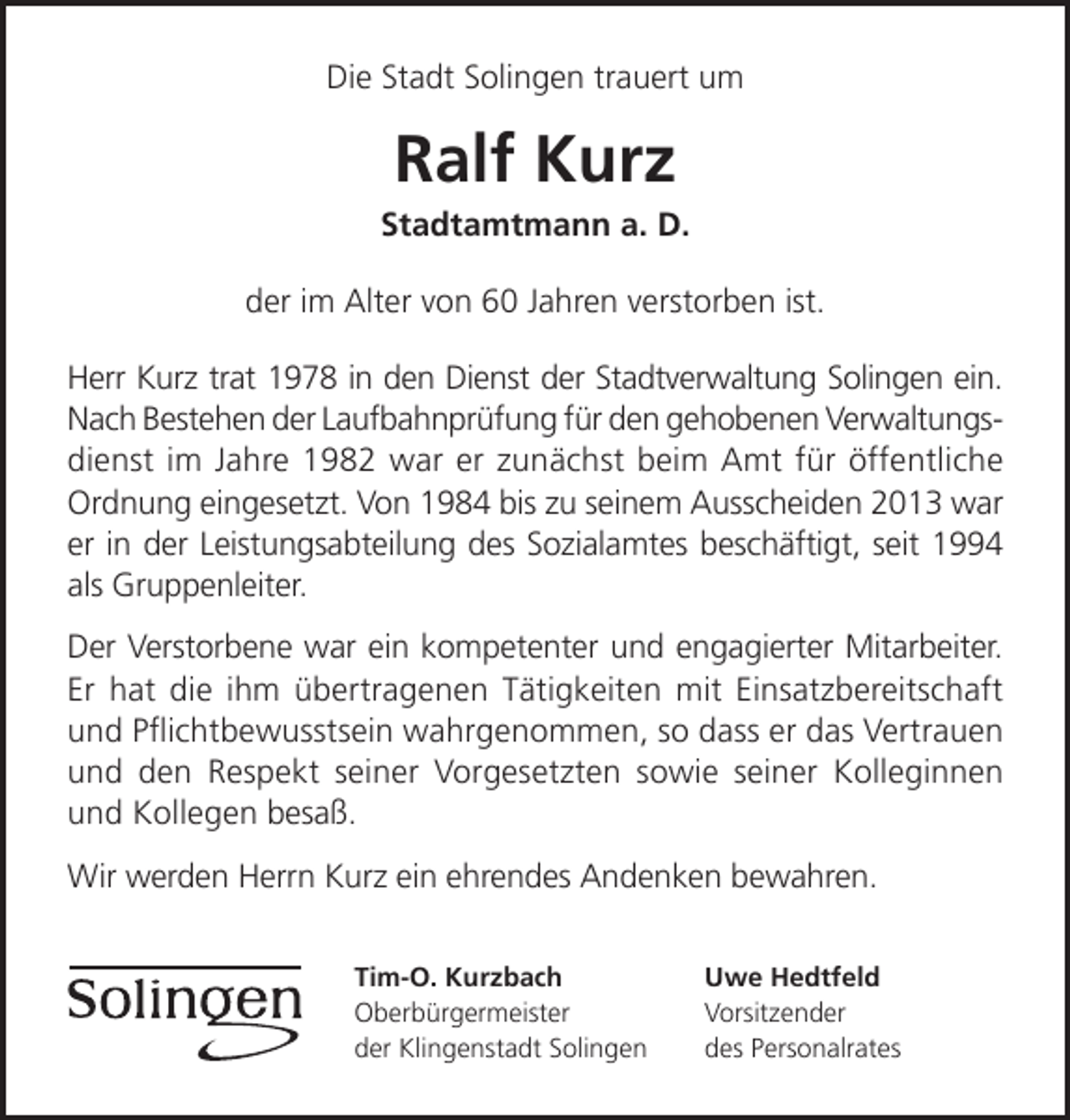 <p>Die Stadt Solingen trauert um</p><p>Ralf Kurz</p><p>Stadtamtmann a. D.<br />der im Alter von 60 Jahren verstorben ist.<br />Herr Kurz trat 1978 in den Dienst der Stadtverwaltung Solingen ein.<br />Nach Bestehen der Laufbahnprüfung für den gehobenen Verwaltungsdienst im Jahre 1982 war er zunächst beim Amt für öffentliche<br />Ordnung eingesetzt. Von 1984 bis zu seinem Ausscheiden 2013 war<br />er in der Leistungsabteilung des Sozialamtes beschäftigt, seit 1994<br />als Gruppenleiter.<br />Der Verstorbene war ein kompetenter und engagierter Mitarbeiter.<br />Er hat die ihm übertragenen Tätigkeiten mit Einsatzbereitschaft<br />und Pﬂichtbewusstsein wahrgenommen, so dass er das Vertrauen<br />und den Respekt seiner Vorgesetzten sowie seiner Kolleginnen<br />und Kollegen besaß.<br />Wir werden Herrn Kurz ein ehrendes Andenken bewahren.<br />Tim-O. Kurzbach<br />Oberbürgermeister<br />der Klingenstadt Solingen</p><p>Uwe Hedtfeld<br />Vorsitzender<br />des Personalrates</p>
