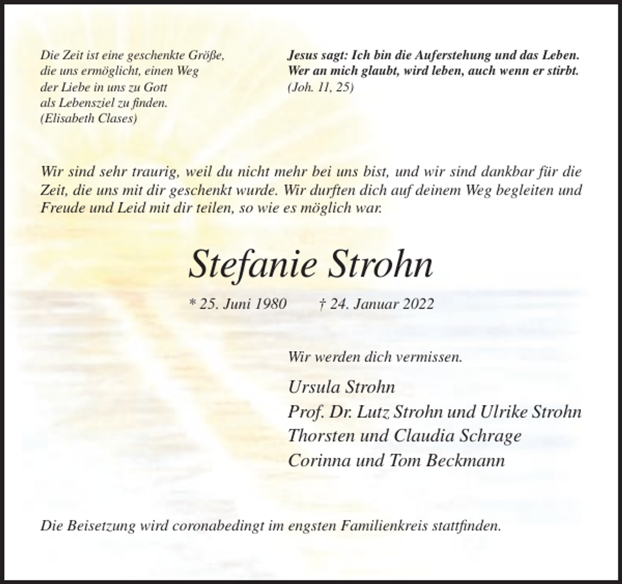 <p>Die Zeit ist eine geschenkte Größe,<br />die uns ermöglicht, einen Weg<br />der Liebe in uns zu Gott<br />als Lebensziel zu finden.<br />(Elisabeth Clases)</p><p>Jesus sagt: Ich bin die Auferstehung und das Leben.<br />Wer an mich glaubt, wird leben, auch wenn er stirbt.<br />(Joh. 11, 25)</p><p>Wir sind sehr traurig, weil du nicht mehr bei uns bist, und wir sind dankbar für die<br />Zeit, die uns mit dir geschenkt wurde. Wir durften dich auf deinem Weg begleiten und<br />Freude und Leid mit dir teilen, so wie es möglich war.</p><p>Stefanie Strohn<br />* 25. Juni 1980</p><p>† 24. Januar 2022<br />Wir werden dich vermissen.</p><p>Ursula Strohn<br />Prof. Dr. Lutz Strohn und Ulrike Strohn<br />Thorsten und Claudia Schrage<br />Corinna und Tom Beckmann</p><p>Die Beisetzung wird coronabedingt im engsten Familienkreis stattfinden.</p>