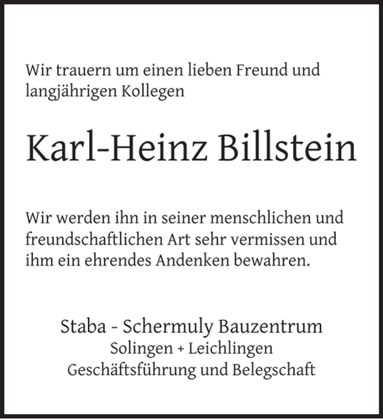 <p>Wir trauern um einen lieben Freund und<br />langjährigen Kollegen</p><p>Karl-Heinz Billstein<br />Wir werden ihn in seiner menschlichen und<br />freundschaftlichen Art sehr vermissen und<br />ihm ein ehrendes Andenken bewahren.</p><p>Staba - Schermuly Bauzentrum<br />Solingen + Leichlingen<br />Geschäftsführung und Belegschaft</p>