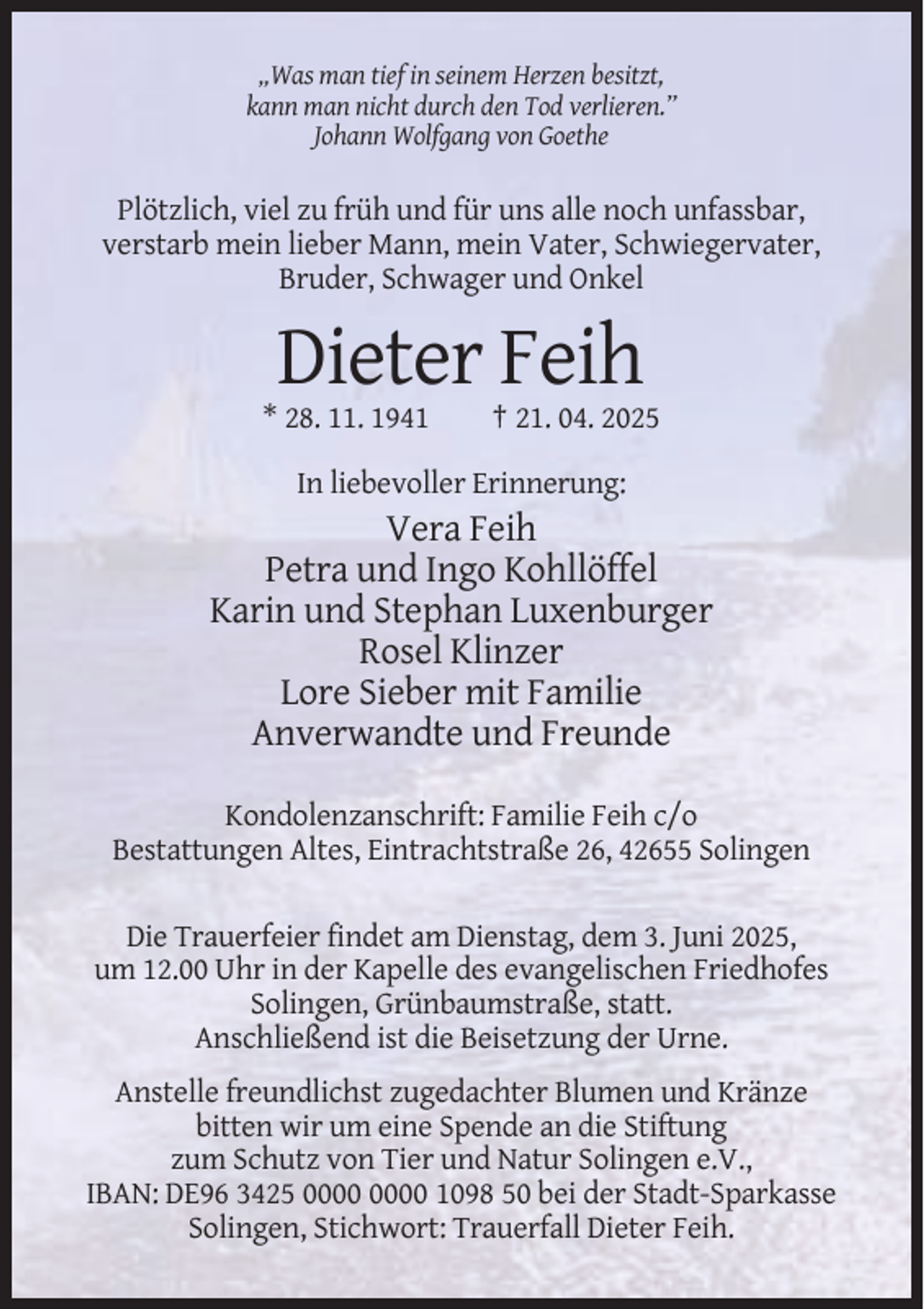 <p>„Was man tief in seinem Herzen besitzt,<br />kann man nicht durch den Tod verlieren.”<br />Johann Wolfgang von Goethe</p><p>Plötzlich, viel zu früh und für uns alle noch unfassbar,<br />verstarb mein lieber Mann, mein Vater, Schwiegervater,<br />Bruder, Schwager und Onkel</p><p>Dieter Feih<br />* 28. 11. 1941</p><p>† 21. 04. 2025</p><p>In liebevoller Erinnerung:</p><p>Vera Feih<br />Petra und Ingo Kohllöffel<br />Karin und Stephan Luxenburger<br />Rosel Klinzer<br />Lore Sieber mit Familie<br />Anverwandte und Freunde<br />Kondolenzanschrift: Familie Feih c/o<br />Bestattungen Altes, Eintrachtstraße 26, 42655 Solingen<br />Die Trauerfeier findet am Dienstag, dem 3. Juni 2025,<br />um 12.00 Uhr in der Kapelle des evangelischen Friedhofes<br />Solingen, Grünbaumstraße, statt.<br />Anschließend ist die Beisetzung der Urne.<br />Anstelle freundlichst zugedachter Blumen und Kränze<br />bitten wir um eine Spende an die Stiftung<br />zum Schutz von Tier und Natur Solingen e.V.,<br />IBAN: DE96 3425 1098 50 bei der Stadt-Sparkasse<br />Solingen, Stichwort: Trauerfall Dieter Feih.</p>