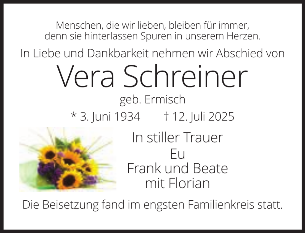 <p>Menschen, die wir lieben, bleiben für immer,<br />denn sie hinterlassen Spuren in unserem Herzen.</p><p>In Liebe und Dankbarkeit nehmen wir Abschied von</p><p>Vera Schreiner<br />geb. Ermisch<br />* 3. Juni 1934<br />† 12. Juli 2025</p><p>In stiller Trauer<br />Eu<br />Frank und Beate<br />mit Florian<br />Die Beisetzung fand im engsten Familienkreis statt.</p>