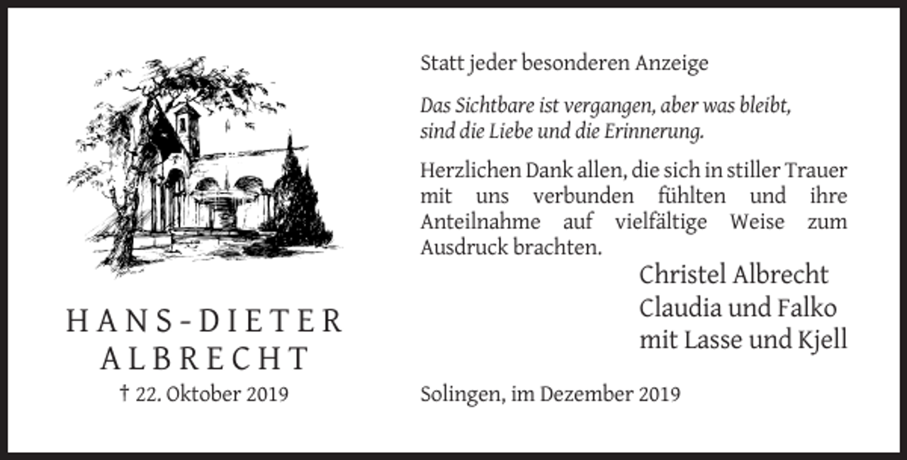 <p>Statt jeder besonderen Anzeige<br />Das Sichtbare ist vergangen, aber was bleibt,<br />sind die Liebe und die Erinnerung.<br />Herzlichen Dank allen, die sich in stiller Trauer<br />mit uns verbunden fühlten und ihre<br />Anteilnahme auf vielfältige Weise zum<br />Ausdruck brachten.</p><p>HANS-DIETER<br />ALBRECHT<br />† 22. Oktober 2019</p><p>Christel Albrecht<br />Claudia und Falko<br />mit Lasse und Kjell<br />Solingen, im Dezember 2019</p>