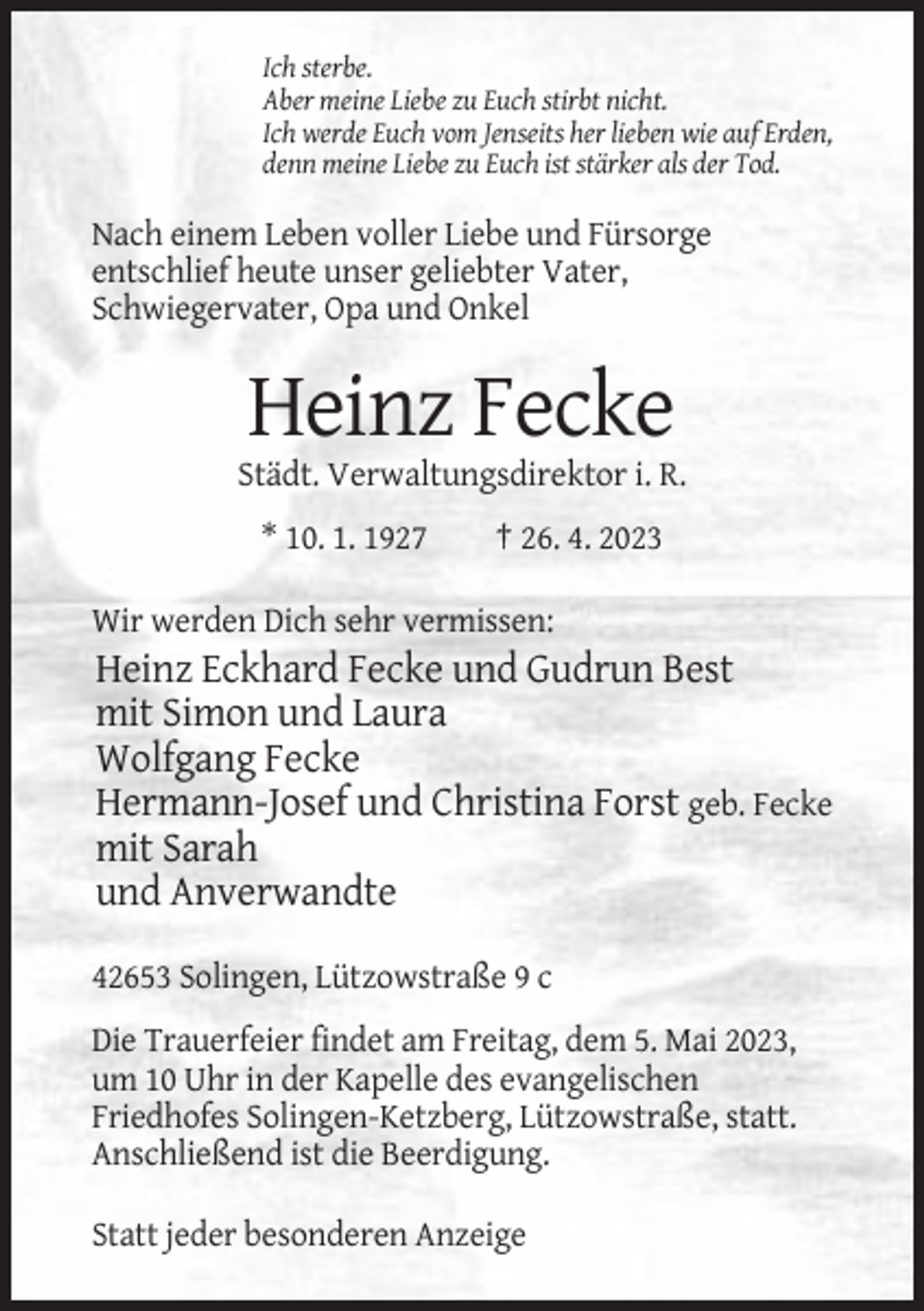<p>Ich sterbe.<br />Aber meine Liebe zu Euch stirbt nicht.<br />Ich werde Euch vom Jenseits her lieben wie auf Erden,<br />denn meine Liebe zu Euch ist stärker als der Tod.</p><p>Nach einem Leben voller Liebe und Fürsorge<br />entschlief heute unser geliebter Vater,<br />Schwiegervater, Opa und Onkel</p><p>Heinz Fecke<br />Städt. Verwaltungsdirektor i. R.<br />* 10. 1. 1927</p><p>† 26. 4. 2023</p><p>Wir werden Dich sehr vermissen:</p><p>Heinz Eckhard Fecke und Gudrun Best<br />mit Simon und Laura<br />Wolfgang Fecke<br />Hermann-Josef und Christina Forst geb. Fecke<br />mit Sarah<br />und Anverwandte<br />42653 Solingen, Lützowstraße 9 c<br />Die Trauerfeier findet am Freitag, dem 5. Mai 2023,<br />um 10 Uhr in der Kapelle des evangelischen<br />Friedhofes Solingen-Ketzberg, Lützowstraße, statt.<br />Anschließend ist die Beerdigung.<br />Statt jeder besonderen Anzeige</p>