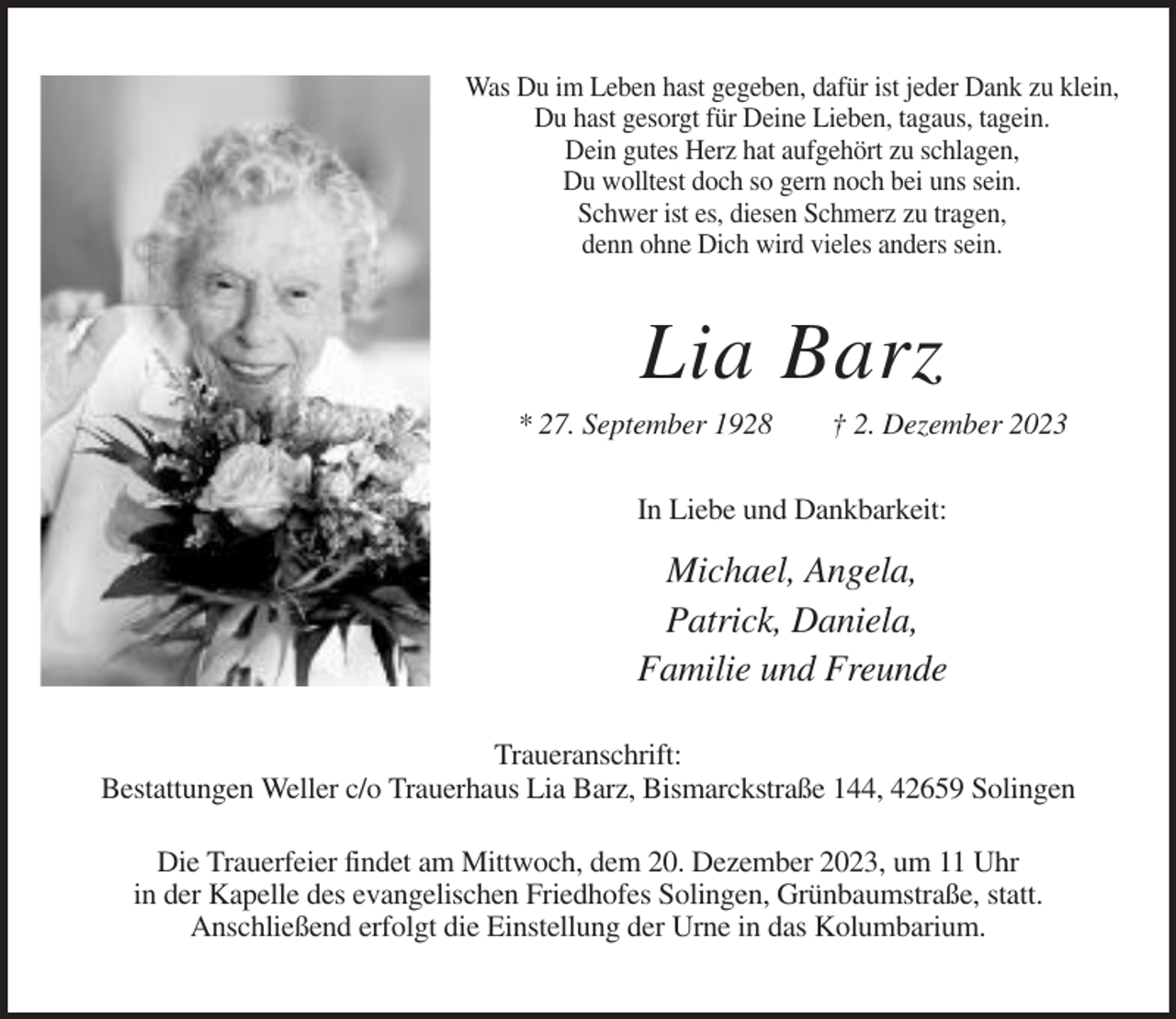 <p>Was Du im Leben hast gegeben, dafür ist jeder Dank zu klein,<br />Du hast gesorgt für Deine Lieben, tagaus, tagein.<br />Dein gutes Herz hat aufgehört zu schlagen,<br />Du wolltest doch so gern noch bei uns sein.<br />Schwer ist es, diesen Schmerz zu tragen,<br />denn ohne Dich wird vieles anders sein.</p><p>Lia Barz<br />* 27. September 1928</p><p>† 2. Dezember 2023</p><p>In Liebe und Dankbarkeit:</p><p>Michael, Angela,<br />Patrick, Daniela,<br />Familie und Freunde<br />Traueranschrift:<br />Bestattungen Weller c/o Trauerhaus Lia Barz, Bismarckstraße 144, 42659 Solingen<br />Die Trauerfeier findet am Mittwoch, dem 20. Dezember 2023, um 11 Uhr<br />in der Kapelle des evangelischen Friedhofes Solingen, Grünbaumstraße, statt.<br />Anschließend erfolgt die Einstellung der Urne in das Kolumbarium.</p>