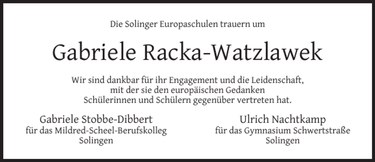 <p>Die Solinger Europaschulen trauern um</p><p>Gabriele Racka-Watzlawek<br />Wir sind dankbar für ihr Engagement und die Leidenschaft,<br />mit der sie den europäischen Gedanken<br />Schülerinnen und Schülern gegenüber vertreten hat.</p><p>Gabriele Stobbe-Dibbert</p><p>für das Mildred-Scheel-Berufskolleg<br />Solingen</p><p>Ulrich Nachtkamp</p><p>für das Gymnasium Schwertstraße<br />Solingen</p>