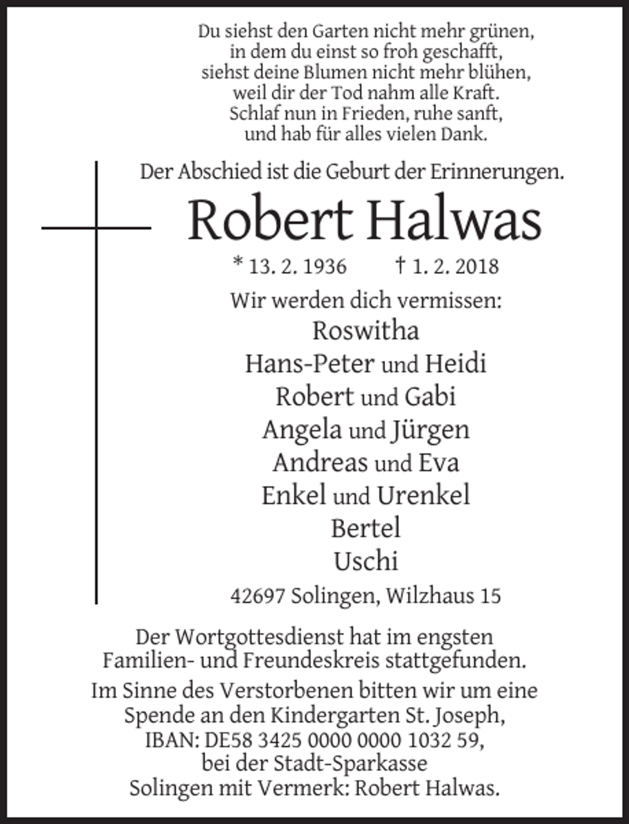 <p>Du siehst den Garten nicht mehr grünen,<br />in dem du einst so froh geschafft,<br />siehst deine Blumen nicht mehr blühen,<br />weil dir der Tod nahm alle Kraft.<br />Schlaf nun in Frieden, ruhe sanft,<br />und hab für alles vielen Dank.</p><p>Der Abschied ist die Geburt der Erinnerungen.</p><p>Robert Halwas<br />* 13. 2. 1936<br />† 1. 2. 2018<br />Wir werden dich vermissen:</p><p>Roswitha<br />Hans-Peter und Heidi<br />Robert und Gabi<br />Angela und Jürgen<br />Andreas und Eva<br />Enkel und Urenkel<br />Bertel<br />Uschi<br />42697 Solingen, Wilzhaus 15<br />Der Wortgottesdienst hat im engsten<br />Familien- und Freundeskreis stattgefunden.<br />Im Sinne des Verstorbenen bitten wir um eine<br />Spende an den Kindergarten St. Joseph,<br />IBAN: DE58 3425 1032 59,<br />bei der Stadt-Sparkasse<br />Solingen mit Vermerk: Robert Halwas.</p>