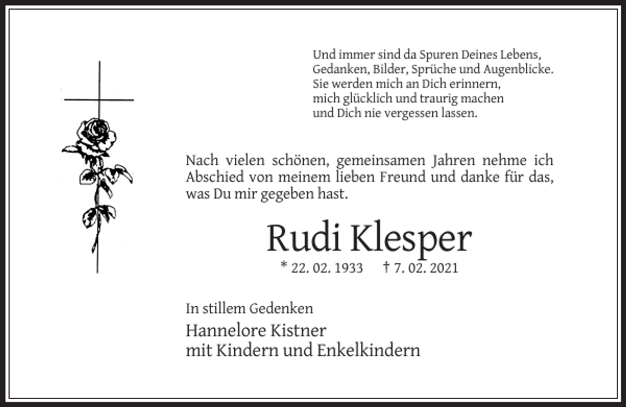 <p>Und immer sind da Spuren Deines Lebens,<br />Gedanken, Bilder, Sprüche und Augenblicke.<br />Sie werden mich an Dich erinnern,<br />mich glücklich und traurig machen<br />und Dich nie vergessen lassen.</p><p>Nach vielen schönen, gemeinsamen Jahren nehme ich<br />Abschied von meinem lieben Freund und danke für das,<br />was Du mir gegeben hast.</p><p>Rudi Klesper<br />* 22. 02. 1933</p><p>† 7. 02. 2021</p><p>In stillem Gedenken</p><p>Hannelore Kistner<br />mit Kindern und Enkelkindern</p>