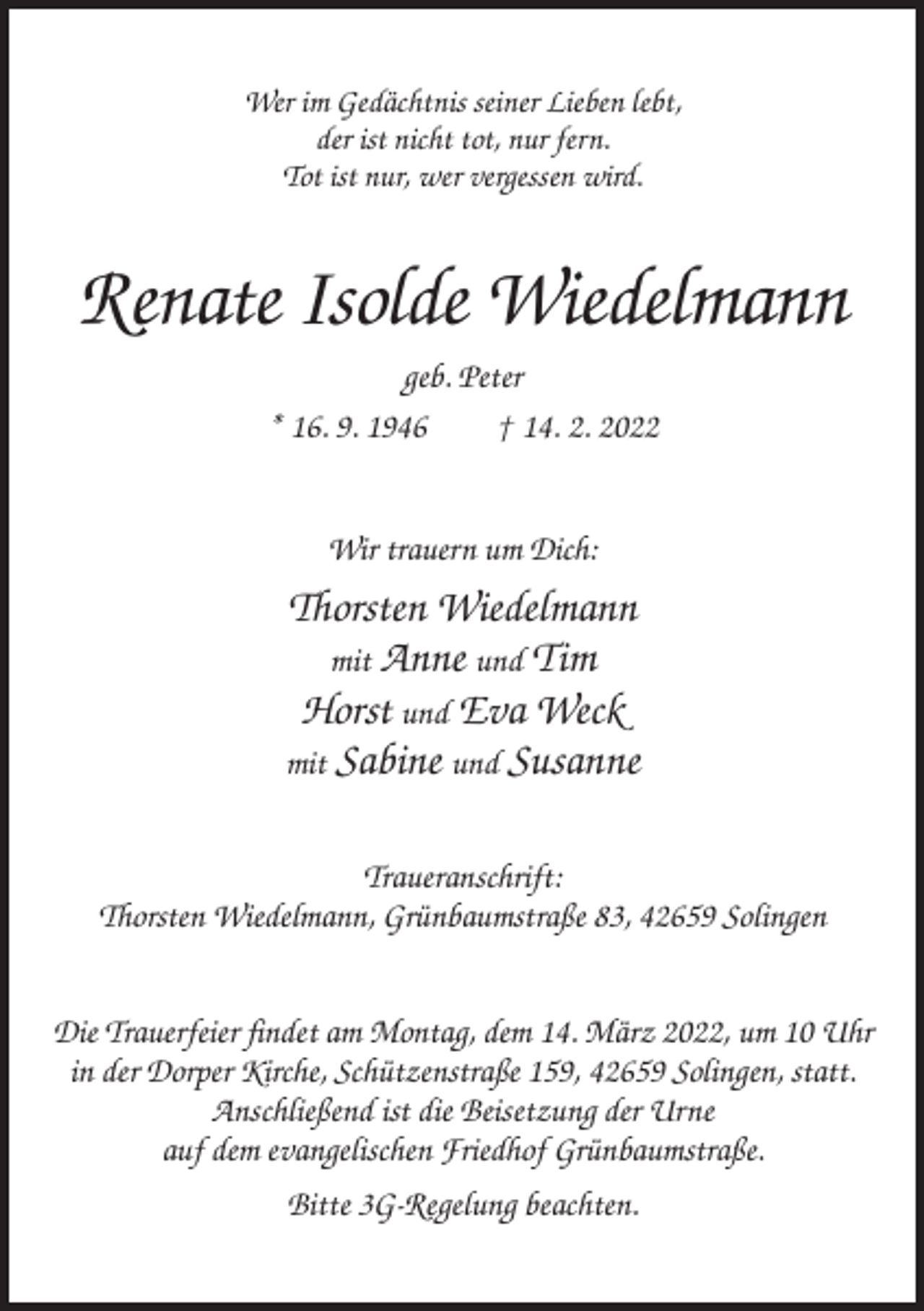 <p>Wer im Gedächtnis seiner Lieben lebt,<br />der ist nicht tot, nur fern.<br />Tot ist nur, wer vergessen wird.</p><p>Renate Isolde Wiedelmann<br />geb. Peter<br />* 16. 9. 1946<br />† 14. 2. 2022</p><p>Wir trauern um Dich:</p><p>Thorsten Wiedelmann<br />mit Anne und Tim<br />Horst und Eva Weck<br />mit Sabine und Susanne<br />Traueranschrift:<br />Thorsten Wiedelmann, Grünbaumstraße 83, 42659 Solingen<br />Die Trauerfeier findet am Montag, dem 14. März 2022, um 10 Uhr<br />in der Dorper Kirche, Schützenstraße 159, 42659 Solingen, statt.<br />Anschließend ist die Beisetzung der Urne<br />auf dem evangelischen Friedhof Grünbaumstraße.<br />Bitte 3G-Regelung beachten.</p>