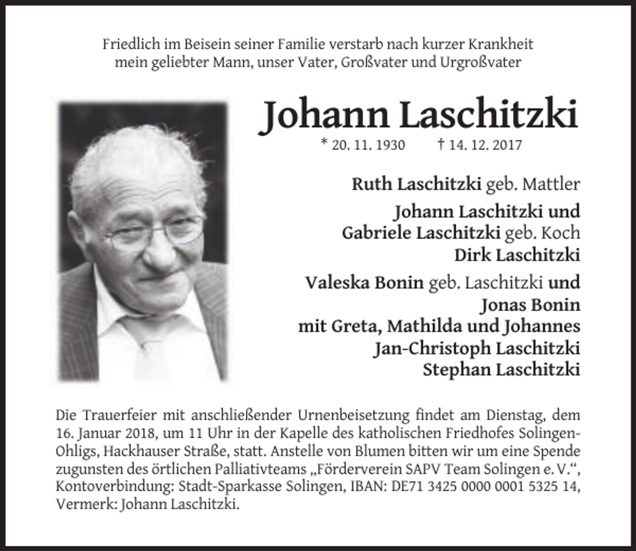 <p>Friedlich im Beisein seiner Familie verstarb nach kurzer Krankheit<br />mein geliebter Mann, unser Vater, Großvater und Urgroßvater</p><p>Johann Laschitzki<br />* 20. 11. 1930</p><p>† 14. 12. 2017</p><p>Ruth Laschitzki geb. Mattler<br />Johann Laschitzki und<br />Gabriele Laschitzki geb. Koch<br />Dirk Laschitzki<br />Valeska Bonin geb. Laschitzki und<br />Jonas Bonin<br />mit Greta, Mathilda und Johannes<br />Jan-Christoph Laschitzki<br />Stephan Laschitzki<br />Die Trauerfeier mit anschließender Urnenbeisetzung findet am Dienstag, dem<br />16. Januar 2018, um 11 Uhr in der Kapelle des katholischen Friedhofes SolingenOhligs, Hackhauser Straße, statt. Anstelle von Blumen bitten wir um eine Spende<br />zugunsten des örtlichen Palliativteams „Förderverein SAPV Team Solingen e. V.“,<br />Kontoverbindung: Stadt-Sparkasse Solingen, IBAN: DE71 3425 01 5325 14,<br />Vermerk: Johann Laschitzki.</p>