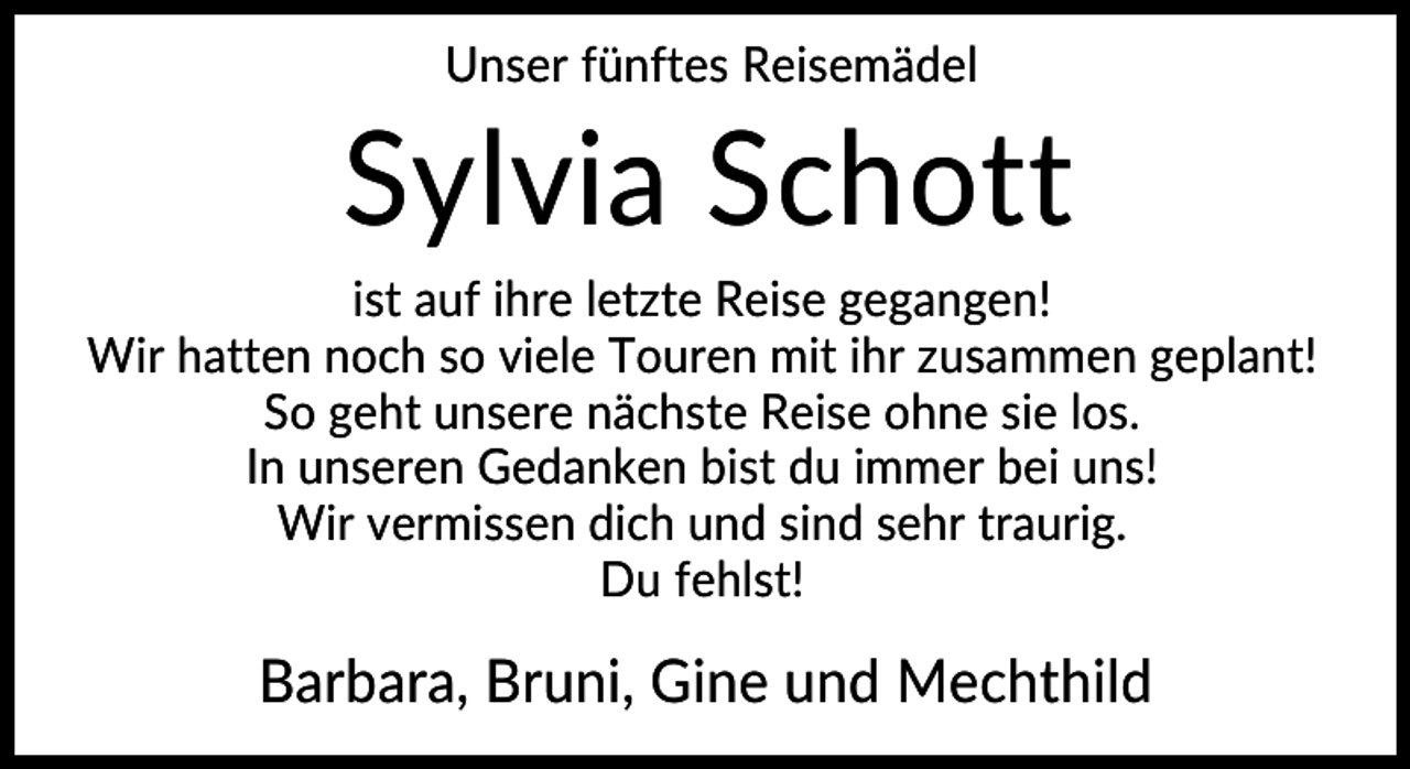 <p>Unser fünftes Reisemädel</p><p>Sylvia Schott<br />ist auf ihre letzte Reise gegangen!<br />Wir hatten noch so viele Touren mit ihr zusammen geplant!<br />So geht unsere nächste Reise ohne sie los.<br />In unseren Gedanken bist du immer bei uns!<br />Wir vermissen dich und sind sehr traurig.<br />Du fehlst!</p><p>Barbara, Bruni, Gine und Mechthild</p>