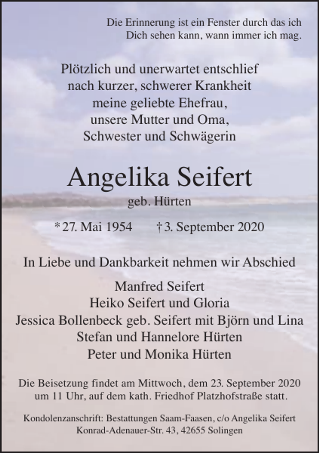 <p>Die Erinnerung ist ein Fenster durch das ich<br />Dich sehen kann, wann immer ich mag.</p><p>Plötzlich und unerwartet entschlief<br />nach kurzer, schwerer Krankheit<br />meine geliebte Ehefrau,<br />unsere Mutter und Oma,<br />Schwester und Schwägerin</p><p>Angelika Seifert<br />geb. Hürten</p><p>* 27. Mai 1954</p><p>† 3. September 2020</p><p>In Liebe und Dankbarkeit nehmen wir Abschied<br />Manfred Seifert<br />Heiko Seifert und Gloria<br />Jessica Bollenbeck geb. Seifert mit Björn und Lina<br />Stefan und Hannelore Hürten<br />Peter und Monika Hürten<br />Die Beisetzung findet am Mittwoch, dem 23. September 2020<br />um 11 Uhr, auf dem kath. Friedhof Platzhofstraße statt.<br />Kondolenzanschrift: Bestattungen Saam-Faasen, c/o Angelika Seifert<br />Konrad-Adenauer-Str. 43, 42655 Solingen</p>