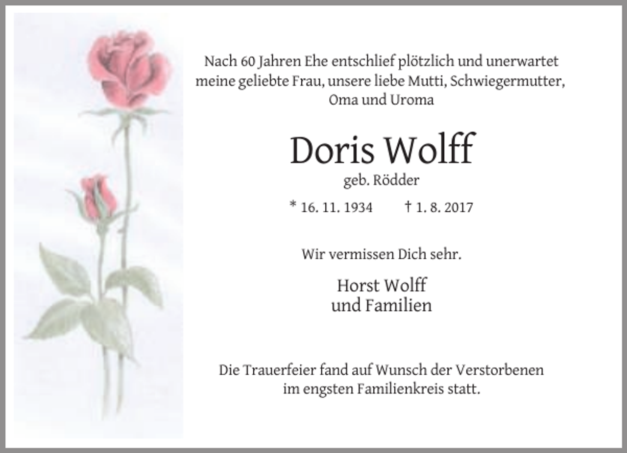 <p>Nach 60 Jahren Ehe entschlief plötzlich und unerwartet<br />meine geliebte Frau, unsere liebe Mutti, Schwiegermutter,<br />Oma und Uroma</p><p>Doris Wolff<br />geb. Rödder<br />* 16. 11. 1934</p><p>† 1. 8. 2017</p><p>Wir vermissen Dich sehr.</p><p>Horst Wolff<br />und Familien</p><p>Die Trauerfeier fand auf Wunsch der Verstorbenen<br />im engsten Familienkreis statt.</p>