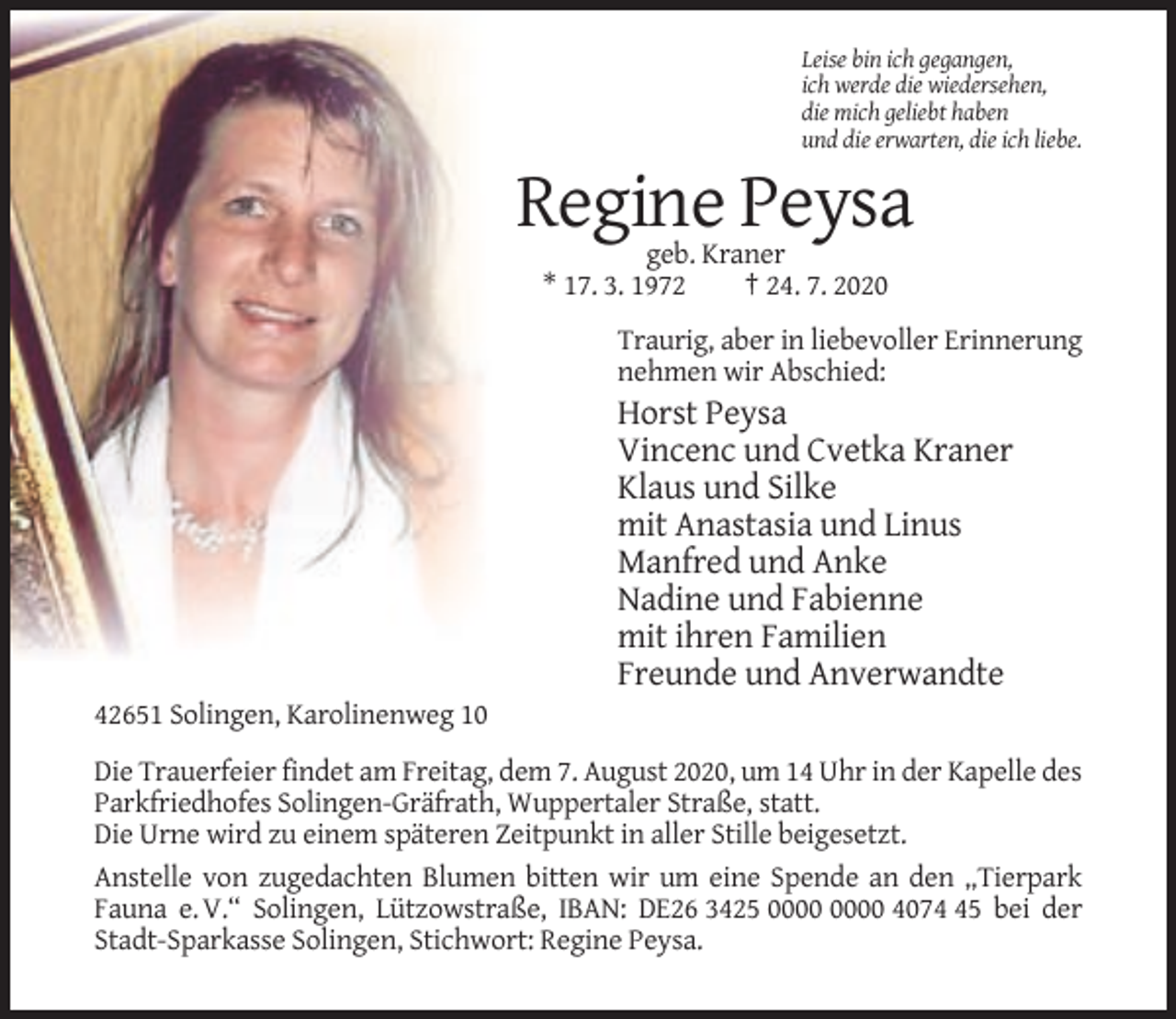 <p>Leise bin ich gegangen,<br />ich werde die wiedersehen,<br />die mich geliebt haben<br />und die erwarten, die ich liebe.</p><p>Regine Peysa<br />geb. Kraner<br />* 17. 3. 1972<br />† 24. 7. 2020<br />Traurig, aber in liebevoller Erinnerung<br />nehmen wir Abschied:</p><p>Horst Peysa<br />Vincenc und Cvetka Kraner<br />Klaus und Silke<br />mit Anastasia und Linus<br />Manfred und Anke<br />Nadine und Fabienne<br />mit ihren Familien<br />Freunde und Anverwandte<br />42651 Solingen, Karolinenweg 10<br />Die Trauerfeier findet am Freitag, dem 7. August 2020, um 14 Uhr in der Kapelle des<br />Parkfriedhofes Solingen-Gräfrath, Wuppertaler Straße, statt.<br />Die Urne wird zu einem späteren Zeitpunkt in aller Stille beigesetzt.<br />Anstelle von zugedachten Blumen bitten wir um eine Spende an den „Tierpark<br />Fauna e. V.“ Solingen, Lützowstraße, IBAN: DE26 3425 4075 bei der<br />Stadt-Sparkasse Solingen, Stichwort: Regine Peysa.</p>