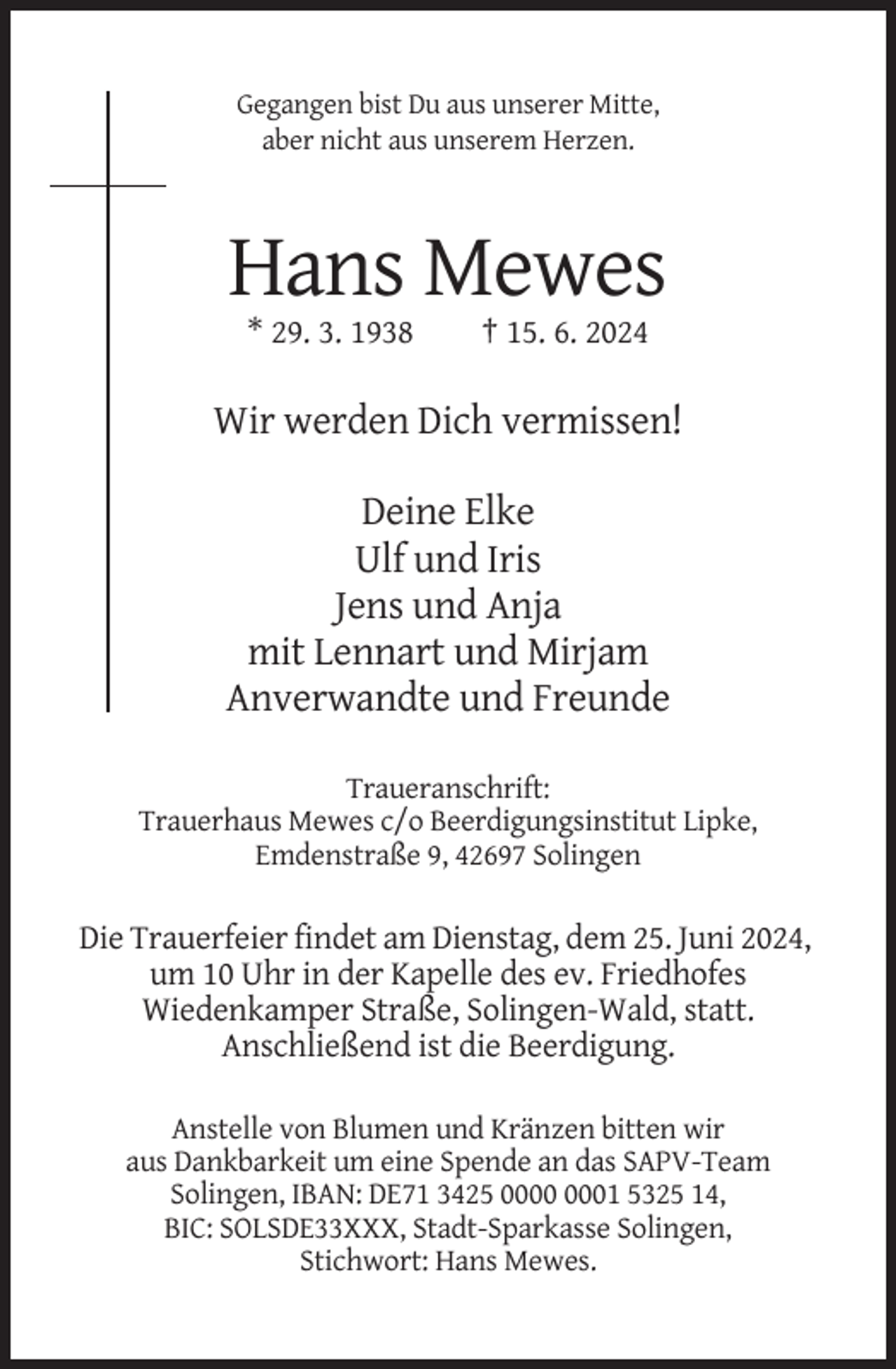 <p>Gegangen bist Du aus unserer Mitte,<br />aber nicht aus unserem Herzen.</p><p>Hans Mewes<br />* 29. 3. 1938</p><p>† 15. 6. 2024</p><p>Wir werden Dich vermissen!<br />Deine Elke<br />Ulf und Iris<br />Jens und Anja<br />mit Lennart und Mirjam<br />Anverwandte und Freunde<br />Traueranschrift:<br />Trauerhaus Mewes c/o Beerdigungsinstitut Lipke,<br />Emdenstraße 9, 42697 Solingen</p><p>Die Trauerfeier findet am Dienstag, dem 25. Juni 2024,<br />um 10 Uhr in der Kapelle des ev. Friedhofes<br />Wiedenkamper Straße, Solingen-Wald, statt.<br />Anschließend ist die Beerdigung.<br />Anstelle von Blumen und Kränzen bitten wir<br />aus Dankbarkeit um eine Spende an das SAPV-Team<br />Solingen, IBAN: DE71 3425 01 5325 14,<br />BIC: SOLSDE33XXX, Stadt-Sparkasse Solingen,<br />Stichwort: Hans Mewes.</p>