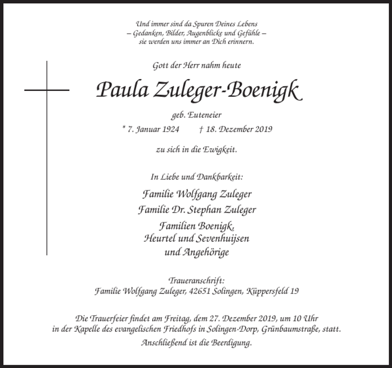 <p>Und immer sind da Spuren Deines Lebens<br />– Gedanken, Bilder, Augenblicke und Gefühle –<br />sie werden uns immer an Dich erinnern.</p><p>Gott der Herr nahm heute</p><p>Paula Zuleger-Boenigk<br />geb. Euteneier<br />* 7. Januar 1924<br />† 18. Dezember 2019<br />zu sich in die Ewigkeit.<br />In Liebe und Dankbarkeit:</p><p>Familie Wolfgang Zuleger<br />Familie Dr. Stephan Zuleger<br />Familien Boenigk,<br />Heurtel und Sevenhuijsen<br />und Angehörige<br />Traueranschrift:<br />Familie Wolfgang Zuleger, 42651 Solingen, Küppersfeld 19<br />Die Trauerfeier findet am Freitag, dem 27. Dezember 2019, um 10 Uhr<br />in der Kapelle des evangelischen Friedhofs in Solingen-Dorp, Grünbaumstraße, statt.<br />Anschließend ist die Beerdigung.</p>