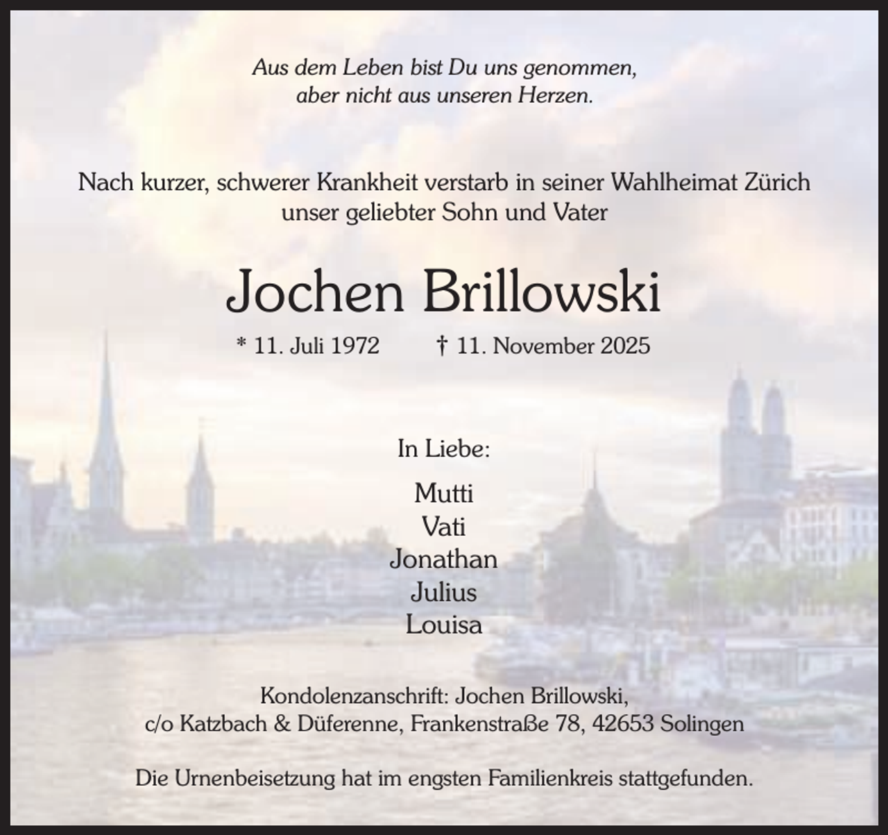 <p>Aus dem Leben bist Du uns genommen,<br />aber nicht aus unseren Herzen.</p><p>Nach kurzer, schwerer Krankheit verstarb in seiner Wahlheimat Zürich<br />unser geliebter Sohn und Vater</p><p>Jochen Brillowski<br />* 11. Juli 1972</p><p>† 11. November 2025</p><p>In Liebe:</p><p>Mutti<br />Vati<br />Jonathan<br />Julius<br />Louisa<br />Kondolenzanschrift: Jochen Brillowski,<br />c/o Katzbach &amp; Düferenne, Frankenstraße 78, 42653 Solingen<br />Die Urnenbeisetzung hat im engsten Familienkreis stattgefunden.</p>
